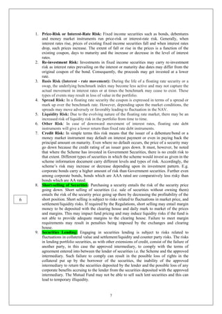 7
1. Price-Risk or Interest-Rate Risk: Fixed income securities such as bonds, debentures
and money market instruments run price-risk or interest-rate risk. Generally, when
interest rates rise, prices of existing fixed income securities fall and when interest rates
drop, such prices increase. The extent of fall or rise in the prices is a function of the
existing coupon, days to maturity and the increase or decrease in the level of interest
rates.
2. Re-investment Risk: Investments in fixed income securities may carry re-investment
risk as interest rates prevailing on the interest or maturity due dates may differ from the
original coupon of the bond. Consequently, the proceeds may get invested at a lower
rate.
3. Basis Risk (Interest - rate movement): During the life of a floating rate security or a
swap, the underlying benchmark index may become less active and may not capture the
actual movement in interest rates or at times the benchmark may cease to exist. These
types of events may result in loss of value in the portfolio.
4. Spread Risk: In a floating rate security the coupon is expressed in terms of a spread or
mark up over the benchmark rate. However, depending upon the market conditions, the
spreads may move adversely or favorably leading to fluctuation in the NAV.
5. Liquidity Risk: Due to the evolving nature of the floating rate market, there may be an
increased risk of liquidity risk in the portfolio from time to time.
6. Other Risk: In case of downward movement of interest rates, floating rate debt
instruments will give a lower return than fixed rate debt instruments.
7. Credit Risk: In simple terms this risk means that the issuer of a debenture/bond or a
money market instrument may default on interest payment or even in paying back the
principal amount on maturity. Even where no default occurs, the price of a security may
go down because the credit rating of an issuer goes down. It must, however, be noted
that where the Scheme has invested in Government Securities, there is no credit risk to
that extent. Different types of securities in which the scheme would invest as given in the
scheme information document carry different levels and types of risk. Accordingly, the
scheme’s risk may increase or decrease depending upon its investment pattern. E.g.
corporate bonds carry a higher amount of risk than Government securities. Further even
among corporate bonds, bonds which are AAA rated are comparatively less risky than
bonds which are AA rated.
8. Short-selling of Securities: Purchasing a security entails the risk of the security price
going down. Short selling of securities (i.e. sale of securities without owning them)
entails the risk of the security price going up there by decreasing the profitability of the
short position. Short selling is subject to risks related to fluctuations in market price, and
settlement/liquidity risks. If required by the Regulations, short selling may entail margin
money to be deposited with the clearing house and daily mark to market of the prices
and margins. This may impact fund pricing and may induce liquidity risks if the fund is
not able to provide adequate margins to the clearing house. Failure to meet margin
requirements may result in penalties being imposed by the exchanges and clearing
house.
9. Securities Lending: Engaging in securities lending is subject to risks related to
fluctuations in collateral value and settlement/liquidity and counter party risks. The risks
in lending portfolio securities, as with other extensions of credit, consist of the failure of
another party, in this case the approved intermediary, to comply with the terms of
agreement entered into between the lender of securities i.e. the Scheme and the approved
intermediary. Such failure to comply can result in the possible loss of rights in the
collateral put up by the borrower of the securities, the inability of the approved
intermediary to return the securities deposited by the lender and the possible loss of any
corporate benefits accruing to the lender from the securities deposited with the approved
intermediary. The Mutual Fund may not be able to sell such lent securities and this can
lead to temporary illiquidity.
6
 