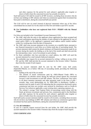 70
and other expenses for the period for each scheme’s applicable plan (regular or
direct or both) where the concerned investor has actually invested in.
Such half-yearly CAS shall be issued to all MF investors, excluding those investors who do
not have any holdings in MF schemes and where no commission against their investment has
been paid to distributors, during the concerned half-year period.
The CAS will be sent via email (instead of physical statement) where any of the folios
consolidated has an email id or to the email id of the first unit holder as per KYC records.
B) For Unitholders who have not registered their PAN / PEKRN with the Mutual
Fund:
For folios not included in the Consolidated Account Statement (CAS):
 The AMC shall allot the units to the applicant whose application has been accepted and
also send confirmation specifying the number of units allotted to the applicant by way of
email and/or SMS’s to the applicant’s registered email address and/or mobile number
within five working days from the date of transaction.
 The AMC shall issue account statement to the investors on a monthly basis, pursuant to
any financial transaction in such folios on or before tenth day of succeeding month. The
account statement shall contain the details relating to all financial transactions made by an
investor during the month, the holding as at the end of the month and shall also provide
the total purchase value / cost of investment in each scheme.
 For those unitholders who have provided an e-mail address, the AMC will send the
account statement by e-mail instead of physical statement.
 The unitholder may request for an account statement by writing / calling us at any of the
ISC and the AMC shall provide the account statement to the investor within 5 business
days from the receipt of such request.
Further, an account statement shall be sent by the AMC every half yearly
(September/March), on or before 10th day of succeeding month, providing the following
information:
- holding at the end of the six month
- The amount of actual commission paid by AMCs/Mutual Funds (MFs) to
distributors (in absolute terms) during the half-year period against the concerned
investor’s total investments in each MF scheme. The term ‘commission’ here refers
to all direct monetary payments and other payments made in the form of gifts /
rewards, trips, event sponsorships etc. by AMCs/MFs to distributors. Further, a
mention may be made in such CAS indicating that the commission disclosed is gross
commission and does not exclude costs incurred by distributors such as Goods &
Services Tax (wherever applicable, as per existing rates), operating expenses, etc.
- The scheme’s average Total Expense Ratio (in percentage terms) along with the
break up between investment and advisory fees, commission paid to the distributor
and other expenses for the period for each scheme’s applicable plan (regular or
direct or both) where the concerned investor has actually invested in.
Such half-yearly account statement shall be issued to all investors, excluding those investors
who do not have any holdings in IDFC MF schemes and where no commission against their
investment has been paid to distributors, during the concerned half-year period.
C) For all Unitholders
In case of a specific request received from the unit holder, the AMC shall provide the
account statement to the investor within 5 business days from the receipt of such request.
UNIT CERTIFICATES
 