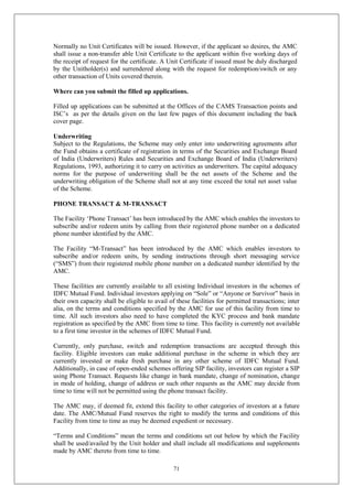 71
Normally no Unit Certificates will be issued. However, if the applicant so desires, the AMC
shall issue a non-transfer able Unit Certificate to the applicant within five working days of
the receipt of request for the certificate. A Unit Certificate if issued must be duly discharged
by the Unitholder(s) and surrendered along with the request for redemption/switch or any
other transaction of Units covered therein.
Where can you submit the filled up applications.
Filled up applications can be submitted at the Offices of the CAMS Transaction points and
ISC’s as per the details given on the last few pages of this document including the back
cover page.
Underwriting
Subject to the Regulations, the Scheme may only enter into underwriting agreements after
the Fund obtains a certificate of registration in terms of the Securities and Exchange Board
of India (Underwriters) Rules and Securities and Exchange Board of India (Underwriters)
Regulations, 1993, authorizing it to carry on activities as underwriters. The capital adequacy
norms for the purpose of underwriting shall be the net assets of the Scheme and the
underwriting obligation of the Scheme shall not at any time exceed the total net asset value
of the Scheme.
PHONE TRANSACT & M-TRANSACT
The Facility ‘Phone Transact’ has been introduced by the AMC which enables the investors to
subscribe and/or redeem units by calling from their registered phone number on a dedicated
phone number identified by the AMC.
The Facility “M-Transact” has been introduced by the AMC which enables investors to
subscribe and/or redeem units, by sending instructions through short messaging service
(“SMS”) from their registered mobile phone number on a dedicated number identified by the
AMC.
These facilities are currently available to all existing Individual investors in the schemes of
IDFC Mutual Fund. Individual investors applying on “Sole” or “Anyone or Survivor” basis in
their own capacity shall be eligible to avail of these facilities for permitted transactions; inter
alia, on the terms and conditions specified by the AMC for use of this facility from time to
time. All such investors also need to have completed the KYC process and bank mandate
registration as specified by the AMC from time to time. This facility is currently not available
to a first time investor in the schemes of IDFC Mutual Fund.
Currently, only purchase, switch and redemption transactions are accepted through this
facility. Eligible investors can make additional purchase in the scheme in which they are
currently invested or make fresh purchase in any other scheme of IDFC Mutual Fund.
Additionally, in case of open-ended schemes offering SIP facility, investors can register a SIP
using Phone Transact. Requests like change in bank mandate, change of nomination, change
in mode of holding, change of address or such other requests as the AMC may decide from
time to time will not be permitted using the phone transact facility.
The AMC may, if deemed fit, extend this facility to other categories of investors at a future
date. The AMC/Mutual Fund reserves the right to modify the terms and conditions of this
Facility from time to time as may be deemed expedient or necessary.
“Terms and Conditions” mean the terms and conditions set out below by which the Facility
shall be used/availed by the Unit holder and shall include all modifications and supplements
made by AMC thereto from time to time.
 