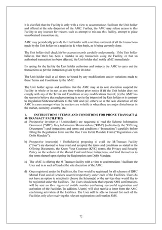 72
It is clarified that the Facility is only with a view to accommodate /facilitate the Unit holder
and offered at the sole discretion of the AMC. Further, the AMC may refuse access to this
Facility to any investor for reasons such as attempt to mis-use this facility, attempt to place
unauthorised transaction etc.
AMC may periodically provide the Unit holder with a written statement of all the transactions
made by the Unit holder on a regular/as & when basis, as is being currently done.
The Unit holder shall check his/her account records carefully and promptly. If the Unit holder
believes that there has been a mistake in any transaction using the Facility, or that un
authorised transaction has been effected, the Unit holder shall notify AMC immediately.
By opting for the facility the Unit holder authorises and instructs the AMC to carry out the
transactions as per the instruction given by the investor.
The Unit holder shall at all times be bound by any modifications and/or variations made to
these Terms and Conditions by the AMC.
The Unit holder agrees and confirms that the AMC may at its sole discretion suspend the
Facility in whole or in part at any time without prior notice if (i) the Unit holder does not
comply with any of the Terms and Conditions or any modifications thereof, (ii) the AMC has
the reason to believe that such processing is not in the interest of the Unit holder or is contrary
to Regulation/SIDs/amendments to the SID and (iii) otherwise at the sole discretion of the
AMC in cases amongst when the markets are volatile or when there are major disturbances in
the market, economy, country, etc.
1. INSTRUCTIONS / TERMS AND CONDITIONS FOR PHONE TRANSACT &
M-TRANSACT FACILITIES
a) Prospective investor(s) / Unitholder(s) are requested to read the Scheme Information
Document (“SID”), Key Information Memorandum (“KIM”) (collectively the “Offering
Documents”) and instructions and terms and conditions (“Instructions”) carefully before
filling the Registration Form and the One Time Debit Mandate Form (“Registration cum
Debit Mandate”).
b) Prospective investor(s) / Unitholder(s) proposing to avail the M-Transact Facility
(“User”) are deemed to have read and accepted the terms and conditions as stated in the
Offering Documents, the Know Your Customer (KYC) norms, the Privacy and Security
Policy on the website of the Mutual Fund and these Instructions, and bind themselves to
the terms thereof upon signing the Registration cum Debit Mandate.
c) The AMC is offering the M-Transact facility with a view to accommodate / facilitate the
User and is as such offered at the sole discretion of the AMC.
d) Once registered under the Facilities, the User would be registered for all schemes of IDFC
Mutual Fund and all services covered respectively under each of the Facilities. Users do
not have an option to selectively choose the Scheme(s) or the services they would like to
be registered under the Facilities. The Users should note that separate SMS confirmations
will be sent on their registered mobile number confirming successful registration and
activation of the Facilities. In addition, User(s) will also receive a letter from the AMC
confirming activation of the Facilities. The User will be able to transact for each of the
Facilities only after receiving the relevant registration confirmation SMS.
 