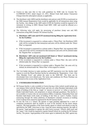 73
e) User(s) to take note that in line with guidelines by SEBI vide its Circular No.
Cir/IMD/DF/13/2011 dated August 22, 2011, Mutual Fund shall deduct Transaction
Charges from the subscription amount, as applicable.
f) The distributor code (ARN) and the distributor sales person code (EUIN) as mentioned on
the SMS transact Registration Form would be applicable for all transactions done using
the Facility. Any change in the ARN and/or EUIN for Facilities would be required to be
intimated, in writing, to IDFC Mutual Fund/ IDFC AMC and would be effected on a
prospective basis.
g) The following rules will apply for processing of purchase (lump sum and SIP)
transactions using SMS Transact/ M Transact Facility:
A. Distributor ARN code and EUIN mentioned during filling the registration form
for the Facilities:
 If the investment is requested in a scheme under a ‘Direct Plan’, the Distributor/ARN
code will be excluded for that transaction and units will be allotted under the ‘Direct
Plan’ as requested.
 If the investment is requested in a scheme under a ‘Regular Plan’, the registered ARN
code and EUIN will be considered for that transaction and units will be allotted under
the ‘Regular Plan’ as requested.
B. Distributor/ ARN code not mentioned (left blank or ‘Direct’ mentioned) during
filling the registration form for the Facilities:
 If the investment is requested in a scheme under a ‘Direct Plan’, the units will be
allotted under the ‘Direct Plan’ as requested.
 If the investment is requested in a scheme under a ‘Regular Plan’, the units will, by
default, be allotted under the ‘Direct Plan’ of the respective scheme.
h) The Unit holder desirous to make purchase and SIP registration over this facility shall
register to avail the Phone Purchase facility by submitting the “Registration - Cum - One
Time Mandate Form” and submit the same to the AMC/ISC. The form can be
downloaded from www.idfcmf.com. The terms and conditions for Phone Purchase are
mentioned on the reverse of the Application Form.
2. UNITHOLDER INFORMATION
a) M-Transact facility is only available to User(s) having a folio (which would include any
zero balance folio) with the Mutual Fund, and who are either Resident Individuals (with
mode of holding of the folio as ‘single’ or ‘anyone or survivor’ or ‘either or survivor’),
Hindu Undivided Family, sole proprietors or minors (through guardians). This facility is
not available to User(s) who are non-residents (NRIs), Corporates, Partnership Firms and
Resident Individuals (with mode of holding of the folio as ‘joint’). Further, User(s)
transacting through the online platforms of distributors (channel investors) or holding
Units in demat form cannot be registered for the M-Transact facility.
b) In case the User is a 'minor', the parents or legal guardian appointed by a court of
competent jurisdiction shall be eligible to avail of the facilities till the minor attains
majority. The legal guardian of the minor hereby agrees to submit such details as may be
specified by the AMC, from time to time. Upon the minor attaining majority, the right of
the parent / legal guardian to operate the said User(s) account / folio(s), shall cease and
the ‘major’ User would be required to register himself afresh for availing the M-Transact
facility. The parent / legal guardian of the minor agree to indemnify the AMC against any
 