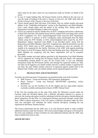 74
claim made by the above minor for any transactions made by him/her on behalf of the
minor.
c) In case of ‘single' holding folio, M-Transact facility will be offered to the sole User. In
case the mode of holding of the folio is 'Anyone or Survivor', the AMC shall offer the
facility in favour of the 'Anyone or Survivor' in the folio.
d) User(s) should specify their full name, PAN details, folio no, mobile number and email
address in the ‘Unitholders Information’ section in the Registration cum Debit Mandate.
User’s name should match with the details in the existing folio, failing which the
Registration cum Debit Mandate is liable to be rejected.
e) User(s) are required to specify whether they are KYC compliant and enclose a photocopy
of their PAN card duly self-certified along with the original PAN card along with a proof
of KYC Compliance (viz. KYC Acknowledgement Letter issued by KYC Registration
Agency (“KRA”) or printout of KYC Compliance status downloaded from the KRA
website using the PAN Number or KYC acknowledgment letter issued by any KYC
Registration Agency registered with SEBI), if not provided earlier, along with the
Registration cum Debit Mandate. Only KYC compliant users shall be permitted to use the
facility. KYC failed cases or KYC pending or under-process cases are currently not
eligible to be registered for this facility. Decisions of the AMC with regards permitting
the User(s) to avail M-Transact shall be final and binding upon them. Registration cum
Debit Mandate not complying with the above requirement will not be accepted/
processed.
f) The mobile number and email address specified in the Registration Cum Debit Mandate
will be registered for availing this M-Transact facility and such details will supersede
corresponding existing details (if any) for the User(s) folio. A user can undertake
transactions under the M-Transact facility only through the registered mobile no. Only
one folio can be tagged to one mobile number and once a mobile number is registered for
one folio, the same mobile number cannot be re-registered against another folio in the
Mutual Fund. Further, only one mobile number can be registered against one folio.
1. TRANSACTION AND FUND OPTION
Currently, the following types of transactions are permitted under each of the Facilities:
 SMS Transact – Lump sum Purchase, SIP registration, Redemption
 Phone Transact - Lump sum Purchase, SIP/STP/SWP registration, switch,
Redemption
 Investors can use the Facilities for all the eligible and live open-ended schemes
(currently available and launched in future) of IDFC Mutual Fund.
If the User has existing units in the same folio under the Scheme(s) covered under the
Facilities under the Dividend Option with a different sub-option selected (i.e. payout or
reinvest), the existing sub-option would be substituted with the sub-option selected during the
phone transaction, for that folio. In a subsequent Purchase transaction through a mode other
than a SMS or phone transaction, if the User selects a different sub-option under the folio,
such new sub-option will substitute the earlier selected sub-option, including the one
registered for the Phone Transact facility.
The User(s) understands that the AMC may, at its sole discretion decide to make available
additional Schemes under the Facilities. The User(s) acknowledges and agrees to be bound by
the terms and conditions of these Facilities for such additional Schemes that the AMC may
make available from time to time.
4.BANK DETAILS
 