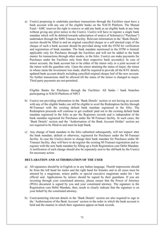 75
a) User(s) proposing to undertake purchase transactions through the Facilities must have a
bank account with any one of the eligible banks on the NACH Platform. The Mutual
Fund / AMC reserves the right to remove or add any bank as an eligible bank at any time
without giving any prior notice to the User(s). User(s) will have to register a single bank
mandate which will be debited towards subscription of unit(s) of Scheme(s) (“Purchase”)
undertaken through the SMS Transact facility. Relevant information in the ‘Bank Details’
section should be filled in and an original cancelled cheque or a self attested copy of the
cheque of such a bank account should be provided along with the OTM for verification
and registration of bank mandate. The bank mandate mentioned in the OTM is limited/
applicable only for Purchases through the Facilities and will not be added to the bank
master for transactions through other modes, in the folio. User(s) can make payments for
Purchases under the Facilities only from their respective bank account(s). In case of
minor account, the bank account has to be either of the minor only or a joint account of
the minor with the guardian only. Upon the minor attaining the status of major, the minor
in whose name the investment was made, shall be required to provide all the KYC details,
updated bank account details including cancelled original cheque leaf of the new account.
No further transactions shall be allowed till the status of the minor is changed to major.
Third party payments are not permitted.
Eligible Banks for Purchases through the Facilities: All banks / bank branches
participating in NACH Platform of NPCI
b) User(s) not providing information in the ‘Bank Details’ section or not having an account
with any of the eligible banks can still be eligible to avail the Redemption facility through
M-Transact with the existing default bank mandate registered in the folio. The
Redemption proceeds will continue to get credited/ paid out to the existing default bank
mandate registered in the folio as per the Registrars records and is independent of the
bank mandate registered for Purchases under the M-Transact facility. In such cases, the
‘Bank Details’ section and the ‘Authorisation of the Bank Account Holder’ section are
not required to be filled-in and must be kept blank.
c) Any change of bank mandate in the folio submitted subsequently, will not impact/ alter
the bank mandate, default or otherwise, registered for Purchases under the M-Transact
facility. In case the User(s) desire to change their bank mandate for Purchases under M-
Transact facility, they will have to de-register the existing M-Transact registration and re-
register with the new bank mandate by filling up a fresh Registration cum Debit Mandate.
A notification of such change should also be separately sent to the old bank by the User(s)
for necessary action.
DECLARATION AND AUTHORISATION OF THE USER
a) All signatures should be in English or in any Indian language. Thumb impressions should
be from the left hand for males and the right hand for females and in all cases must be
attested by a magistrate, notary public or special executive magistrate under his / her
official seal. Applications by minors should be signed by their guardians. If you are
investing through your constituted attorney, please ensure that the Power of Attorney
(POA) document is signed by you and your constituted attorney. The signature in the
Registration cum Debit Mandate, then, needs to clearly indicate that the signature is on
your behalf by the constituted attorney.
b) User(s)entering relevant details in the ‘Bank Details’ section are also required to sign in
the ‘Authorisation of the Bank Account’ section in the order in which the bank account is
held and the manner in which their signatures appear on bank records.
 