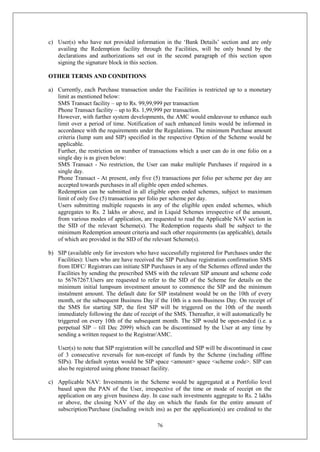 76
c) User(s) who have not provided information in the ‘Bank Details’ section and are only
availing the Redemption facility through the Facilities, will be only bound by the
declarations and authorizations set out in the second paragraph of this section upon
signing the signature block in this section.
OTHER TERMS AND CONDITIONS
a) Currently, each Purchase transaction under the Facilities is restricted up to a monetary
limit as mentioned below:
SMS Transact facility – up to Rs. 99,99,999 per transaction
Phone Transact facility – up to Rs. 1,99,999 per transaction.
However, with further system developments, the AMC would endeavour to enhance such
limit over a period of time. Notification of such enhanced limits would be informed in
accordance with the requirements under the Regulations. The minimum Purchase amount
criteria (lump sum and SIP) specified in the respective Option of the Scheme would be
applicable.
Further, the restriction on number of transactions which a user can do in one folio on a
single day is as given below:
SMS Transact - No restriction, the User can make multiple Purchases if required in a
single day.
Phone Transact - At present, only five (5) transactions per folio per scheme per day are
accepted towards purchases in all eligible open ended schemes.
Redemption can be submitted in all eligible open ended schemes, subject to maximum
limit of only five (5) transactions per folio per scheme per day.
Users submitting multiple requests in any of the eligible open ended schemes, which
aggregates to Rs. 2 lakhs or above, and in Liquid Schemes irrespective of the amount,
from various modes of application, are requested to read the Applicable NAV section in
the SID of the relevant Scheme(s). The Redemption requests shall be subject to the
minimum Redemption amount criteria and such other requirements (as applicable), details
of which are provided in the SID of the relevant Scheme(s).
b) SIP (available only for investors who have successfully registered for Purchases under the
Facilities): Users who are have received the SIP Purchase registration confirmation SMS
from IDFC/ Registrars can initiate SIP Purchases in any of the Schemes offered under the
Facilities by sending the prescribed SMS with the relevant SIP amount and scheme code
to 56767267.Users are requested to refer to the SID of the Scheme for details on the
minimum initial lumpsum investment amount to commence the SIP and the minimum
instalment amount. The default date for SIP instalment would be on the 10th of every
month, or the subsequent Business Day if the 10th is a non-Business Day. On receipt of
the SMS for starting SIP, the first SIP will be triggered on the 10th of the month
immediately following the date of receipt of the SMS. Thereafter, it will automatically be
triggered on every 10th of the subsequent month. The SIP would be open-ended (i.e. a
perpetual SIP – till Dec 2099) which can be discontinued by the User at any time by
sending a written request to the Registrar/AMC.
User(s) to note that SIP registration will be cancelled and SIP will be discontinued in case
of 3 consecutive reversals for non-receipt of funds by the Scheme (including offline
SIPs). The default syntax would be SIP space <amount> space <scheme code>. SIP can
also be registered using phone transact facility.
c) Applicable NAV: Investments in the Scheme would be aggregated at a Portfolio level
based upon the PAN of the User, irrespective of the time or mode of receipt on the
application on any given business day. In case such investments aggregate to Rs. 2 lakhs
or above, the closing NAV of the day on which the funds for the entire amount of
subscription/Purchase (including switch ins) as per the application(s) are credited to the
 