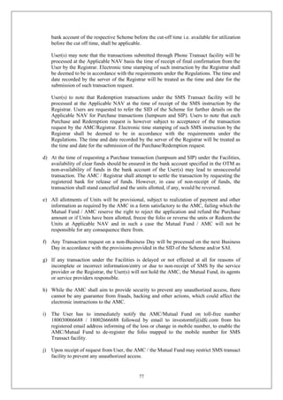 77
bank account of the respective Scheme before the cut-off time i.e. available for utilization
before the cut off time, shall be applicable.
User(s) may note that the transactions submitted through Phone Transact facility will be
processed at the Applicable NAV basis the time of receipt of final confirmation from the
User by the Registrar. Electronic time stamping of such instruction by the Registrar shall
be deemed to be in accordance with the requirements under the Regulations. The time and
date recorded by the server of the Registrar will be treated as the time and date for the
submission of such transaction request.
User(s) to note that Redemption transactions under the SMS Transact facility will be
processed at the Applicable NAV at the time of receipt of the SMS instruction by the
Registrar. Users are requested to refer the SID of the Scheme for further details on the
Applicable NAV for Purchase transactions (lumpsum and SIP). Users to note that each
Purchase and Redemption request is however subject to acceptance of the transaction
request by the AMC/Registrar. Electronic time stamping of such SMS instruction by the
Registrar shall be deemed to be in accordance with the requirements under the
Regulations. The time and date recorded by the server of the Registrar will be treated as
the time and date for the submission of the Purchase/Redemption request.
d) At the time of requesting a Purchase transaction (lumpsum and SIP) under the Facilities,
availability of clear funds should be ensured in the bank account specified in the OTM as
non-availability of funds in the bank account of the User(s) may lead to unsuccessful
transaction. The AMC / Registrar shall attempt to settle the transaction by requesting the
registered bank for release of funds. However, in case of non-receipt of funds, the
transaction shall stand cancelled and the units allotted, if any, would be reversed.
e) All allotments of Units will be provisional, subject to realization of payment and other
information as required by the AMC in a form satisfactory to the AMC, failing which the
Mutual Fund / AMC reserve the right to reject the application and refund the Purchase
amount or if Units have been allotted, freeze the folio or reverse the units or Redeem the
Units at Applicable NAV and in such a case the Mutual Fund / AMC will not be
responsible for any consequence there from.
f) Any Transaction request on a non-Business Day will be processed on the next Business
Day in accordance with the provisions provided in the SID of the Scheme and/or SAI.
g) If any transaction under the Facilities is delayed or not effected at all for reasons of
incomplete or incorrect information/entry or due to non-receipt of SMS by the service
provider or the Registrar, the User(s) will not hold the AMC, the Mutual Fund, its agents
or service providers responsible.
h) While the AMC shall aim to provide security to prevent any unauthorized access, there
cannot be any guarantee from frauds, hacking and other actions, which could affect the
electronic instructions to the AMC.
i) The User has to immediately notify the AMC/Mutual Fund on toll-free number
180030066688 / 18002666688 followed by email to investormf@idfc.com from his
registered email address informing of the loss or change in mobile number, to enable the
AMC/Mutual Fund to de-register the folio mapped to the mobile number for SMS
Transact facility.
j) Upon receipt of request from User, the AMC / the Mutual Fund may restrict SMS transact
facility to prevent any unauthorized access.
 