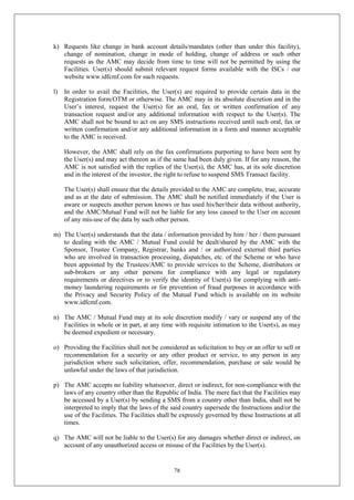 78
k) Requests like change in bank account details/mandates (other than under this facility),
change of nomination, change in mode of holding, change of address or such other
requests as the AMC may decide from time to time will not be permitted by using the
Facilities. User(s) should submit relevant request forms available with the ISCs / our
website www.idfcmf.com for such requests.
l) In order to avail the Facilities, the User(s) are required to provide certain data in the
Registration form/OTM or otherwise. The AMC may in its absolute discretion and in the
User’s interest, request the User(s) for an oral, fax or written confirmation of any
transaction request and/or any additional information with respect to the User(s). The
AMC shall not be bound to act on any SMS instructions received until such oral, fax or
written confirmation and/or any additional information in a form and manner acceptable
to the AMC is received.
However, the AMC shall rely on the fax confirmations purporting to have been sent by
the User(s) and may act thereon as if the same had been duly given. If for any reason, the
AMC is not satisfied with the replies of the User(s), the AMC has, at its sole discretion
and in the interest of the investor, the right to refuse to suspend SMS Transact facility.
The User(s) shall ensure that the details provided to the AMC are complete, true, accurate
and as at the date of submission. The AMC shall be notified immediately if the User is
aware or suspects another person knows or has used his/her/their data without authority,
and the AMC/Mutual Fund will not be liable for any loss caused to the User on account
of any mis-use of the data by such other person.
m) The User(s) understands that the data / information provided by him / her / them pursuant
to dealing with the AMC / Mutual Fund could be dealt/shared by the AMC with the
Sponsor, Trustee Company, Registrar, banks and / or authorized external third parties
who are involved in transaction processing, dispatches, etc. of the Scheme or who have
been appointed by the Trustees/AMC to provide services to the Scheme, distributors or
sub-brokers or any other persons for compliance with any legal or regulatory
requirements or directives or to verify the identity of User(s) for complying with anti-
money laundering requirements or for prevention of fraud purposes in accordance with
the Privacy and Security Policy of the Mutual Fund which is available on its website
www.idfcmf.com.
n) The AMC / Mutual Fund may at its sole discretion modify / vary or suspend any of the
Facilities in whole or in part, at any time with requisite intimation to the User(s), as may
be deemed expedient or necessary.
o) Providing the Facilities shall not be considered as solicitation to buy or an offer to sell or
recommendation for a security or any other product or service, to any person in any
jurisdiction where such solicitation, offer, recommendation, purchase or sale would be
unlawful under the laws of that jurisdiction.
p) The AMC accepts no liability whatsoever, direct or indirect, for non-compliance with the
laws of any country other than the Republic of India. The mere fact that the Facilities may
be accessed by a User(s) by sending a SMS from a country other than India, shall not be
interpreted to imply that the laws of the said country supersede the Instructions and/or the
use of the Facilities. The Facilities shall be expressly governed by these Instructions at all
times.
q) The AMC will not be liable to the User(s) for any damages whether direct or indirect, on
account of any unauthorized access or misuse of the Facilities by the User(s).
 