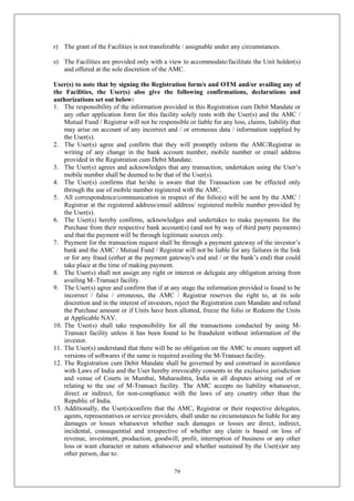 79
r) The grant of the Facilities is not transferable / assignable under any circumstances.
s) The Facilities are provided only with a view to accommodate/facilitate the Unit holder(s)
and offered at the sole discretion of the AMC.
User(s) to note that by signing the Registration form/s and OTM and/or availing any of
the Facilities, the User(s) also give the following confirmations, declarations and
authorizations set out below:
1. The responsibility of the information provided in this Registration cum Debit Mandate or
any other application form for this facility solely rests with the User(s) and the AMC /
Mutual Fund / Registrar will not be responsible or liable for any loss, claims, liability that
may arise on account of any incorrect and / or erroneous data / information supplied by
the User(s).
2. The User(s) agree and confirm that they will promptly inform the AMC/Registrar in
writing of any change in the bank account number, mobile number or email address
provided in the Registration cum Debit Mandate.
3. The User(s) agrees and acknowledges that any transaction, undertaken using the User’s
mobile number shall be deemed to be that of the User(s).
4. The User(s) confirms that he/she is aware that the Transaction can be effected only
through the use of mobile number registered with the AMC.
5. All correspondence/communication in respect of the folio(s) will be sent by the AMC /
Registrar at the registered address/email address/ registered mobile number provided by
the User(s).
6. The User(s) hereby confirms, acknowledges and undertakes to make payments for the
Purchase from their respective bank account(s) (and not by way of third party payments)
and that the payment will be through legitimate sources only.
7. Payment for the transaction request shall be through a payment gateway of the investor’s
bank and the AMC / Mutual Fund / Registrar will not be liable for any failures in the link
or for any fraud (either at the payment gateway's end and / or the bank’s end) that could
take place at the time of making payment.
8. The User(s) shall not assign any right or interest or delegate any obligation arising from
availing M–Transact facility.
9. The User(s) agree and confirm that if at any stage the information provided is found to be
incorrect / false / erroneous, the AMC / Registrar reserves the right to, at its sole
discretion and in the interest of investors, reject the Registration cum Mandate and refund
the Purchase amount or if Units have been allotted, freeze the folio or Redeem the Units
at Applicable NAV.
10. The User(s) shall take responsibility for all the transactions conducted by using M-
Transact facility unless it has been found to be fraudulent without information of the
investor.
11. The User(s) understand that there will be no obligation on the AMC to ensure support all
versions of softwares if the same is required availing the M-Transact facility.
12. The Registration cum Debit Mandate shall be governed by and construed in accordance
with Laws of India and the User hereby irrevocably consents to the exclusive jurisdiction
and venue of Courts in Mumbai, Maharashtra, India in all disputes arising out of or
relating to the use of M-Transact facility. The AMC accepts no liability whatsoever,
direct or indirect, for non-compliance with the laws of any country other than the
Republic of India.
13. Additionally, the User(s)confirm that the AMC, Registrar or their respective delegates,
agents, representatives or service providers, shall under no circumstances be liable for any
damages or losses whatsoever whether such damages or losses are direct, indirect,
incidental, consequential and irrespective of whether any claim is based on loss of
revenue, investment, production, goodwill, profit, interruption of business or any other
loss or want character or nature whatsoever and whether sustained by the User(s)or any
other person, due to:
 