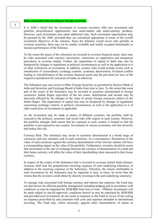 8
Risk associated with investing in foreign securities
It is AMC’s belief that the investment in overseas securities offer new investment and
portfolio diversification opportunities into multi-market and multi-currency products.
However, such investments also entail additional risks. Such investment opportunities may
be pursued by the AMC provided they are considered appropriate in terms of the overall
investment objectives of the schemes. Since the Schemes would invest only partially in
overseas securities, there may not be readily available and widely accepted benchmarks to
measure performance of the Schemes.
To the extent the assets of the scheme(s) are invested in overseas financial assets, there may
be risks associated with currency movements, restrictions on repatriation and transaction
procedures in overseas market. Further, the repatriation of capital to India may also be
hampered by changes in regulations or political circumstances as well as the application to it
of other restrictions on investment. In addition, country risks would include events such as
introduction of extraordinary exchange controls, economic deterioration, bi-lateral conflict
leading to immobilization of the overseas financial assets and the prevalent tax laws of the
respective jurisdiction for execution of trades or otherwise.
The Scheme(s) may also invest in Other Foreign Securities as permitted by Reserve Bank of
India and Securities and Exchange Board of India from time to time. To the extent that some
part of the assets of the Scheme(s) may be invested in securities denominated in foreign
currencies, Indian Rupee equivalent of the net assets, distributions and income may be
adversely affected by the changes in the value of certain foreign currencies relative to the
Indian Rupee. The repatriation of capital also may be hampered by changes in regulations
concerning exchange controls or political circumstances as well as the application to it of
other restrictions on investment as applicable.
As the investment may be made in stocks of different countries, the portfolio shall be
exposed to the political, economic and social risks with respect to each country. However,
the portfolio manager shall ensure that his exposure to each country is limited so that the
portfolio is not exposed to one country. Investments in various economies will also diversify
and reduce this risk.
Currency Risk: The scheme(s) may invest in securities denominated in a broad range of
currencies and may maintain cash in such currencies. As a consequence, fluctuations in the
value of such currencies against the currency denomination of the relevant scheme will have
a corresponding impact on the value of the portfolio. Furthermore, investors should be aware
that movements in the rate of exchange between the currency of denomination of a fund and
their home currency will affect the value of their shareholding when measured in their home
currency.
In respect of the corpus of the Scheme(s) that is invested in overseas mutual fund schemes,
investors shall bear the proportionate recurring expenses of such underlying scheme(s), in
addition to the recurring expenses of the Scheme(s). Therefore, the returns attributable to
such investments by the Scheme(s) may be impacted or may, at times, be lower than the
returns that the investors could obtain by directly investing in the said underlying scheme(s).
To manage risks associated with foreign currency and interest rate exposure, the Fund may
use derivatives for efficient portfolio management including hedging and in accordance with
conditions as may be stipulated by SEBI/RBI from time to time. Offshore investments will
be made subject to any/all approvals, conditions thereof as may be stipulated by SEBI/RBI
and provided such investments do not result in expenses to the Fund in excess of the ceiling
on expenses prescribed by and consistent with costs and expenses attendant to international
investing. The Fund may, where necessary, appoint other intermediaries of repute as
3
 
