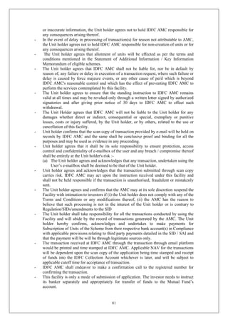 81
or inaccurate information, the Unit holder agrees not to hold IDFC AMC responsible for
any consequences arising thereof.
- In the event of delay in processing of transaction(s) for reason not attributable to AMC,
the Unit holder agrees not to hold IDFC AMC responsible for non-creation of units or for
any consequences arising thereof.
- The Unit holder agrees that allotment of units will be effected as per the terms and
conditions mentioned in the Statement of Additional Information / Key Information
Memorandum of eligible schemes.
- The Unit holder agrees that IDFC AMC shall not be liable for, nor be in default by
reason of, any failure or delay in execution of a transaction request, where such failure or
delay is caused by force majeure events, or any other cause of peril which is beyond
IDFC AMC's reasonable control and which has the effect of preventing IDFC AMC to
perform the services contemplated by this facility.
- The Unit holder agrees to ensure that the standing instruction to IDFC AMC remains
valid at all times and may be revoked only through a written letter signed by authorized
signatories and after giving prior notice of 30 days to IDFC AMC to effect such
withdrawal.
- The Unit Holder agrees that IDFC AMC will not be liable to the Unit holder for any
damages whether direct or indirect, consequential or special, exemplary or punitive
losses, costs or injury suffered, by the Unit holder, or by others, related to the use or
cancellation of this facility.
- Unit holder confirms that the scan copy of transaction provided by e-mail will be held on
records by IDFC AMC and the same shall be conclusive proof and binding for all the
purposes and may be used as evidence in any proceeding.
- Unit holder agrees that it shall be its sole responsibility to ensure protection, access
control and confidentiality of e-mailbox of the user and any breach / compromise thereof
shall be entirely at the Unit holder's risk :-
(a) The Unit holder agrees and acknowledges that any transaction, undertaken using the
User’s e-mailbox shall be deemed to be that of the Unit holder.
- Unit holder agrees and acknowledges that the transaction submitted through scan copy
carries risk. IDFC AMC may act upon the instruction received under this facility and
shall not be held responsible if the transaction is unauthorised, fraudulent or mistakenly
sent.
- The Unit holder agrees and confirms that the AMC may at its sole discretion suspend the
Facility with intimation to investors if (i) the Unit holder does not comply with any of the
Terms and Conditions or any modifications thereof, (ii) the AMC has the reason to
believe that such processing is not in the interest of the Unit holder or is contrary to
Regulation/SIDs/amendments to the SID
- The Unit holder shall take responsibility for all the transactions conducted by using the
Facility and will abide by the record of transactions generated by the AMC. The Unit
holder hereby confirms, acknowledges and undertakes to make payments for
Subscription of Units of the Scheme from their respective bank account(s) in Compliance
with applicable provisions relating to third party payments detailed in the SID / SAI and
that the payment will be will be through legitimate sources only.
- The transaction received at IDFC AMC through the transaction through email platform
would be printed and time stamped at IDFC AMC. Applicable NAV for the transactions
will be dependent upon the scan copy of the application being time stamped and receipt
of funds into the IDFC Collection Account whichever is later, and will be subject to
applicable cutoff time for acceptance of transaction.
- IDFC AMC shall endeavor to make a confirmation call to the registered number for
confirming the transaction.
- This facility is only a mode of submission of application. The investor needs to instruct
its banker separately and appropriately for transfer of funds to the Mutual Fund’s
account.
 
