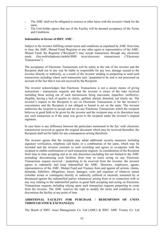 82
- The AMC shall not be obligated to instruct or other liaise with the investor’s bank for the
same.
- The Unit holder agrees that use of the Facility will be deemed acceptance of the Terms
and Conditions.
Indemnities in favour of IDFC AMC :
Subject to the investor fulfilling certain terms and conditions as stipulated by AMC from time
to time, the AMC, Mutual Fund, Registrar or any other agent or representative of the AMC,
Mutual Fund, the Registrar (“Recipient”) may accept transactions through any electronic
mode (fax/web/telephonic/mobile/SMS texts/electronic transactions) (“Electronic
Transactions”).
The acceptance of Electronic Transactions will be solely at the risk of the investor and the
Recipient shall not in any way be liable or responsible for any loss, damage caused to the
investor directly or indirectly, as a result of the investor sending or purporting to send such
transactions including where such transaction sent / purported to be sent is not processed on
account of the fact that it was not received by the Recipient.
The investor acknowledges that Electronic Transactions is not a secure means of giving
instructions / transactions requests and that the investor is aware of the risks involved
including those arising out of such transmission being inaccurate, imperfect, ineffective,
illegible, having a lack of quality or clarity, garbled, altered, distorted, not timely etc. The
investor’s request to the Recipient to act on Electronic Transactions is for the investor’s
convenience and the Recipient is not obliged or bound to act on the same. The investor
authorizes the recipient to accept and act on any Electronic Transactions which the recipient
believes in good faith to be given by the investor and the recipient may at its discretion treat
any such transaction as if the same was given to the recipient under the investor’s original
signature.
In case there is any difference between the particulars mentioned in the fax/ web/ electronic
transmission received as against the original document which may be received thereafter, the
Recipient shall not be liable for any consequences arising therefrom.
The investor agrees that the recipient may adopt additional security measures including
signature verification, telephone call backs or a combination of the same, which may be
recorded and the investor consents to such recording and agrees to co-operate with the
recipient to enable confirmation of such transaction requests. In consideration of the Recipient
from time to time accepting and at its sole discretion (including but not limited to the AMC
extending/ discontinuing such facilities from time to time) acting on any Electronic
Transactions request received / purporting to be received from the investor, the investor
agrees to indemnify and keep indemnified the AMC, Directors, employees, agents,
representatives of the AMC, Mutual Fund and Trustees from and against all actions, claims,
demands, liabilities, obligations, losses, damages, costs and expenses of whatever nature
(whether actual or contingent) directly or indirectly suffered or incurred, sustained by or
threatened against the indemnified parties whatsoever arising from or in connection with or
any way relating to the indemnified parties in good faith accepting and acting on Electronic
Transactions requests including relying upon such transaction requests purporting to come
from the investor. The AMC reserves the right to modify the terms and conditions or to
discontinue the facility at any point of time.
ADDITIONAL FACILITY FOR PURCHASE / REDEMPTION OF UNITS
THROUGH STOCK EXCHANGE(S)
The Board of IDFC Asset Management Co. Ltd (AMC) & IDFC AMC Trustee Co. Ltd
 