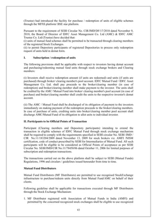 83
(Trustee) had introduced the facility for purchase / redemption of units of eligible schemes
through the MFSS platform/ BSE star platform.
Pursuant to the requirement of SEBI Circular No. CIR/IMD/DF/17/2010 dated November 9,
2010, the Board of Director of IDFC Asset Management Co. Ltd (AMC) & IDFC AMC
Trustee Co. Ltd (Trustee) have decided that:
(i) units of mutual fund schemes shall be permitted to be transacted through clearing members
of the registered Stock Exchanges.
(ii) to permit Depository participants of registered Depositories to process only redemption
request of units held in demat form.
I. Subscription / redemption of units
The following provisions shall be applicable with respect to investors having demat account
and purchasing/redeeming mutual fund units through stock exchange brokers and Clearing
members:
(i) Investors shall receive redemption amount (if units are redeemed) and units (if units are
purchased) through broker/ clearing member's pool account. IDFC Mutual Fund / IDFC Asset
Management Co. Ltd. shall pay proceeds to the broker/clearing member (in case of
redemption) and broker/clearing member shall make payment to the investor. The units shall
be credited by the AMC/ Mutual Fund into broker/ clearing member's pool account (in case of
purchase) and broker/clearing member shall credit the units to the respective investor's demat
account.
(ii) The AMC / Mutual Fund shall be discharged of its obligation of payment to the investors
immediately on making payment of the redemption proceeds to the broker/clearing members.
In case of purchase of units, crediting units into broker/clearing member pool account shall
discharge AMC/Mutual Fund of its obligation to allot units to individual investor.
II. Participants to be Official Points of Transaction
Participant (Clearing members and Depository participants) intending to extend the
transaction in eligible schemes of IDFC Mutual Fund through stock exchange mechanism
shall be required to comply with the requirements specified in SEBI circular No. SEBI /IMD /
CIR No.11/183204/2009 dated November 13, 2009 for stock brokers viz. AMFI /NISM
certification, code of conduct prescribed by SEBI for Intermediaries of Mutual Fund. All such
participants will be eligible to be considered as Official Points of acceptance as per SEBI
Circular No. SEBI/IMD/CIR No.11/78450/06 dated October 11, 2006 for limited purposes of
subscription and redemption transactions.
The transactions carried out on the above platform shall be subject to SEBI (Mutual Funds)
Regulations, 1996 and circulars / guidelines issued hereunder from time to time.
Mutual Fund Distributors
Mutual Fund Distributors (MF Distributors) are permitted to use recognised StockExchange
infrastructure to purchase/redeem units directly from Mutual Fund/AMC on behalf of their
clients.
Following guideline shall be applicable for transactions executed through MF Distributors
through the Stock Exchange Mechanism:
1. MF Distributor registered with Association of Mutual Funds in India (AMFI) and
permitted by the concerned recognized stock exchanges shall be eligible to use recognized
 