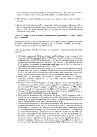 84
stock exchanges’ infrastructure to purchase and redeem mutual fund units (Demat / Non
Demat) on behalf of their clients, directly from IDFC Mutual Fund (IDFC MF).
2. MF distributors shall not handle pay out/pay in of funds as well as units on behalf of
investor.
3. Pay in will be directly received by recognized clearing corporation and payout will be
directly made to investor account. In the same manner, units shall be credited and debited
directly from the demat account/Folio of investors in case of Demat/Non-demat
transactions respectively.
Facility to transact in units of schemes through Indian Commodities Exchange Limited
(ICEX) platform:
An additional facility for transacting in the units of the Scheme through the platform provided
by Indian Commodities Exchange Limited (ICEX) is available. Currently, this facility is
available only for physical / non-demat transactions.
Following guidelines shall be applicable for transactions executed through the ICEX
platform:
1. All trading members of ICEX and Mutual Fund Distributors who are registered with
Association of Mutual Funds in India (“AMFI”) as Mutual Fund Advisors/Distributors
and empaneled with IDFCMF and permitted by ICEX to use its platform shall be eligible
to offer purchase/redemption/switch of units to the investors of the scheme(s) through
ICEX platform in physical or non-demat mode only and it shall be treated as an
Official Point of Acceptance of Transactions (“OPAT”).
2. The window for transaction in units on the ICEX platform will normally be available
between 9 a.m. and 3 p.m. or such other timings as may be decided from time to time by
ICEX in line with the cut-off time fixed/revised by SEBI from time to time. Transactions
entered beyond the above mentioned time will be considered for next business day.
3. Transactions for this purpose shall mean all financial transactions i.e. purchase
(including systematic registrations like SIP / STP / SWP), additional purchase,
redemption and switches.
4. Clearing Members/ICEX/Metropolitan Clearing Corporation of India Limited (MCCIL)
shall be required to comply with the conditions stipulated in SEBI circular vide reference
no. 11/183204/2009 dated November 13, 2009 for stock brokers viz AMFI/NISM
Certification, code of conduct prescribed by SEBI for Intermediaries of Mutual Fund.
5. Investors will be required to comply with Know Your Customer (“KYC”) norms as
prescribed by ICEX and IDFCMF to avail this facility.
6. Time stamping as evidenced by confirmation slip given by ICEX mechanism will be
considered for the purpose of determining applicable NAV and cut off timing for the
transactions. The applicability of NAV will be subject to guidelines issued by SEBI from
time to time on uniform cut off time for applicability of NAV.
7. The investors are requested to note that the allotment of NAV will be based on the time
stamping of transaction on the server of ICEX and the receipt of Funds into the account
of the respective schemes of the AMC/IDFCMF from the Clearing Corporation, within
the overall guidelines issued by SEBI on the matter, from time to time. The payment by
the investor to the Clearing Corporation will not entitle the investor for the NAV until
the same is transferred into the scheme's account of the AMC/IDFCMF by the MCCIL,
before the stipulated cut off time, if the sum of all transactions by any specific investor in
a particular scheme (at portfolio level) during any Business day equals to Rs. 2 lakhs or
more for non-Liquid Schemes and for all purchase cases of Liquid Fund, irrespective of
the amount. The redemption request shall be accepted by the Exchange upto the cut off
 