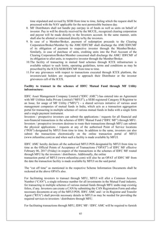 85
time stipulated and revised by SEBI from time to time, failing which the request shall be
processed with the NAV applicable for the next permissible business day.
8. MF Distributors shall not handle pay out/pay in of funds as well as units on behalf of
investor. Pay in will be directly received by the MCCIL, recognized clearing corporation
and payout will be made directly to the Investors account. In the same manner, units
shall also be allotted or redeemed directly to/by the investors.
9. In case of a Member/Broker, payment of redemption proceeds to the Clearing
Corporation/Broker/Member by the AMC/IDFCMF shall discharge the AMC/IDFCMF
of its obligation of payment to respective investor through the Member/Broker.
Similarly, in case of purchase of units, crediting units into the Pool Account of the
Clearing Corporation/Broker/Member concerned shall discharge the AMC/ IDFCMF of
its obligation to allot units, to respective investor through the Member/Broker.
10.The facility of transacting in mutual fund schemes through ICEX infrastructure is
available subject to such limits, operating guidelines, terms and conditions as may be
prescribed by the ICEX/SEBI/IDFCMF from time to time.
11.For any grievances with respect to transactions executed through ICEX platform, the
investors/unit holders are requested to approach their Distributor or the investor
grievances cell of the ICEX.
Facility to transact in the schemes of IDFC Mutual Fund through MF Utility
infrastructure:
IDFC Asset Management Company Limited (“IDFC AMC”) has entered into an Agreement
with MF Utilities India Private Limited (“MFUI”), a SEBI registered Category II Registrar to
an Issue, for usage of MF Utility (“MFU”) - a shared services initiative of various asset
management companies of mutual funds in India, which acts as a transaction aggregation
portal for transacting in multiple schemes of various mutual funds in India with a single form
and a single payment instrument.
Investors / prospective investors can submit the applications / requests for all financial and
non-financial transactions in the schemes of IDFC Mutual Fund (“IDFC MF”) through MFU.
Investors / prospective investors desirous to route their transactions through MFU can submit
the physical applications / requests at any of the authorised Point of Service locations
(“POS”) designated by MFUI from time to time. In addition to the same, investors can also
submit the transactions electronically on the online transaction portal of MFUI
(www.mfuonline.com) as and when such a facility is made available by MFUI.
IDFC AMC hereby declares all the authorised MFUI POS designated by MFUI from time to
time as the Official Points of Acceptance of Transactions (“OPAT”) of IDFC MF effective
February 06, 2017 (Friday) in respect of the transactions in the schemes of IDFC MF routed
through MFU by the investors / distributors. Additionally, the online
transaction portal of MFUI (www.mfuonline.com) will also be an OPAT of IDFC MF from
the date the transaction facility is made available by MFUI on the said portal.
The “cut off time” as mentioned in the respective Scheme Information Documents shall be
reckoned at the above OPATs also.
For facilitating investors to transact through MFU, MFUI will allot a Common Account
Number (“CAN”), a single reference number for all investments in the Mutual Fund industry,
for transacting in multiple schemes of various mutual funds through MFU andto map existing
folios, if any. Investors can create a CAN by submitting the CAN Registration Form and other
necessary documents at any of the MFUI POS. IDFC AMC and / or its Registrar and Transfer
Agent (“RTA”) shall provide necessary details to MFUI as may be needed for providing the
required services to investors / distributors through MFU.
For facilitating transactions through MFU, IDFC MF / IDFC AMC will be required to furnish
 