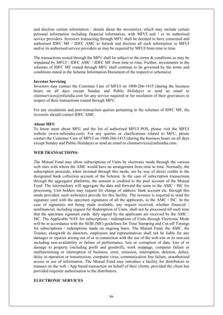 86
and disclose certain information / details about the investor(s), which may include certain
personal information including financial information, with MFUI and / or its authorised
service providers. Investors transacting through MFU shall be deemed to have consented and
authorised IDFC MF / IDFC AMC to furnish and disclose all such information to MFUI
and/or its authorised service providers as may be required by MFUI from time to time.
The transactions routed through the MFU shall be subject to the terms & conditions as may be
stipulated by MFUI / IDFC AMC / IDFC MF from time to time. Further, investments in the
schemes of IDFC MF routed through MFU shall continue to be governed by the terms and
conditions stated in the Scheme Information Document of the respective scheme(s).
Investor Servicing
Investors may contact the Customer Care of MFUI on 1800-266-1415 (during the business
hours on all days except Sunday and Public Holidays) or send an email to
clientservices@mfuindia.com for any service required or for resolution of their grievances in
respect of their transactions routed through MFU.
For any escalations and post-transaction queries pertaining to the schemes of IDFC MF, the
investors should contact IDFC AMC.
About MFU
To know more about MFU and the list of authorised MFUI POS, please visit the MFUI
website (www.mfuindia.com). For any queries or clarifications related to MFU, please
contact the Customer Care of MFUI on 1800-266-1415 (during the business hours on all days
except Sunday and Public Holidays) or send an email to clientservices@mfuindia.com.
WEB TRANSACTIONS:
The Mutual Fund may allow subscriptions of Units by electronic mode through the various
web sites with whom the AMC would have an arrangement from time to time. Normally, the
subscription proceeds, when invested through this mode, are by way of direct credits to the
designated bank collection account of the Scheme. In the case of subscription transactions
through the aggregator platforms, the amount is credited to the pool account of the Mutual
Fund. The intermediary will aggregate the data and forward the same to the AMC / ISC for
processing. Unit holders may request for change of address/ bank account etc. through this
mode provided, such website(s) provide for this facility. The investor is required to send the
signature card with the specimen signatures of all the applicants, to the AMC / ISC. In the
case of signatures not being made available, any request received, whether financial /
nonfinancial, including request for Redemption of Units, shall not be processed till such time
that the specimen signature cards duly signed by the applicants are received by the AMC /
ISC. The Applicable NAV for subscriptions / redemptions of Units through Electronic Mode
will be in accordance with the SEBI (MF) guidelines for Time Stamping and Cut-off Timings
for subscriptions / redemptions made on ongoing basis. The Mutual Fund, the AMC, the
Trustee, alongwith its directors, employees and representatives shall not be liable for any
damages or injuries arising out of or in connection with the use of the web-site or its non-use
including non-availability or failure of performance, loss or corruption of data, loss of or
damage to property (including profit and goodwill), work stoppage, computer failure or
malfunctioning or interruption of business; error, omission, interruption, deletion, defect,
delay in operation or transmission, computer virus, communication line failure, unauthorised
access or use of information. The Mutual Fund may introduce a facility for distributors to
transact on the web / App based transaction on behalf of their clients, provided the client has
provided requisite authorisation to the distributors.
ELECTRONIC SERVICES
 