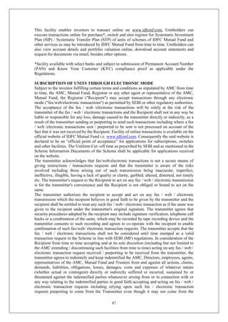 87
This facility enables investors to transact online on www.idfcmf.com, Unitholders can
execute transactions online for purchase*, switch and also register for Systematic Investment
Plan (SIP) / Systematic Transfer Plan (STP) of units of schemes of IDFC Mutual Fund and
other services as may be introduced by IDFC Mutual Fund from time to time. Unitholders can
also view account details and portfolio valuation online, download account statements and
request for documents via email, besides other options.
*facility available with select banks and subject to submission of Permanent Account Number
(PAN) and Know Your Customer (KYC) compliance proof as applicable under the
Regulations.
SUBSCRIPTION OF UNITS THROUGH ELECTRONIC MODE
Subject to the investor fulfilling certain terms and conditions as stipulated by AMC from time
to time, the AMC, Mutual Fund, Registrar or any other agent or representative of the AMC,
Mutual Fund, the Registrar ("Recipient") may accept transactions through any electronic
mode ("fax/web/electronic transactions") as permitted by SEBI or other regulatory authorities.
The acceptance of the fax / web /electronic transactions will be solely at the risk of the
transmitter of the fax / web / electronic transactions and the Recipient shall not in any way be
liable or responsible for any loss, damage caused to the transmitter directly or indirectly, as a
result of the transmitter sending or purporting to send such transactions including where a fax
/ web /electronic transactions sent / purported to be sent is not processed on account of the
fact that it was not received by the Recipient. Facility of online transactions is available on the
official website of IDFC Mutual Fund i.e. www.idfcmf.com. Consequently the said website is
declared to be an “official point of acceptance” for applications for subscriptions, switches
and other facilities. The Uniform Cut -off time as prescribed by SEBI and as mentioned in the
Scheme Information Documents of the Scheme shall be applicable for applications received
on the website.
The transmitter acknowledges that fax/web/electronic transactions is not a secure means of
giving instructions / transactions requests and that the transmitter is aware of the risks
involved including those arising out of such transmission being inaccurate, imperfect,
ineffective, illegible, having a lack of quality or clarity, garbled, altered, distorted, not timely
etc. The transmitter's request to the Recipient to act on any fax / web / electronic transmission
is for the transmitter's convenience and the Recipient is not obliged or bound to act on the
same.
The transmitter authorizes the recipient to accept and act on any fax / web / electronic
transmission which the recipient believes in good faith to be given by the transmitter and the
recipient shall be entitled to treat any such fax / web / electronic transaction as if the same was
given to the recipient under the transmitter's original signature. The transmitter agrees that
security procedures adopted by the recipient may include signature verification, telephone call
backs or a combination of the same, which may be recorded by tape recording device and the
transmitter consents to such recording and agrees to co-operate with the recipient to enable
confirmation of such fax/web/ electronic transaction requests. The transmitter accepts that the
fax / web / electronic transactions shall not be considered until time stamped as a valid
transaction request in the Scheme in line with SEBI (MF) regulations. In consideration of the
Recipient from time to time accepting and at its sole discretion (including but not limited to
the AMC extending / discontinuing such facilities from time to time) acting on any fax / web /
electronic transaction request received / purporting to be received from the transmitter, the
transmitter agrees to indemnify and keep indemnified the AMC, Directors, employees, agents,
representatives of the AMC, Mutual Fund and Trustees from and against all actions, claims,
demands, liabilities, obligations, losses, damages, costs and expenses of whatever nature
(whether actual or contingent) directly or indirectly suffered or incurred, sustained by or
threatened against the indemnified parties whatsoever arising from or in connection with or
any way relating to the indemnified parties in good faith accepting and acting on fax / web /
electronic transaction requests including relying upon such fax / electronic transaction
requests purporting to come from the Transmitter even though it may not come from the
 