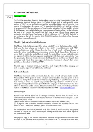 89
C. PERIODIC DISCLOSURES
Net Asset Value
NAV will be determined for every Business Day except in special circumstances. NAV will
be calculated upto four decimal places. NAV of the Scheme shall be made available on the
website of AMFI (www. amfiindia.com) and the Mutual Fund (www.idfcmf.com) by 11.00
p.m. on all business days. In case the NAV is not uploaded by 11.00 p.m it shall be explained
in writing to AMFI for non adherence of time limit for uploading NAV on AMFI’s website.
If the NAVs are not available before the commencement of business hours on the following
day due to any reason, the Mutual Fund shall issue a press release giving reasons and
explaining when the Mutual Fund would be able to publish the NAV. The NAV shall also be
are available on the call free number 1800 300 66688 and on the website of the Registrar
CAMS (www.camsonline.com).
Monthly / Half yearly Portfolio Disclosures:
The Mutual fund shall disclose portfolio (along with ISIN) as on the last day of the month /
half year for this scheme on website of the AMC (www.idfcmf.com) and AMFI
(www.amfiindia.com) within 10 days from the close of each month / half year. In case of
unitholder whose email addresses are registered with the Fund, the portfolios disclosed as
above shall be sent to the unitholders via email. The unitholders whose e-mail address are
not registered with the Fund are requested to update / provide their email address to the Fund
for updating the database. An advertisement shall be published in at least one English daily
newspaper and Hindi daily newspaper disclosing the hosting of scheme’s half yearly
portfolio on the website of AMC and AMFI.
Physical copy of statement of scheme’s portfolio shall be provided without charging any
cost, on specific request received from the unitholder.
Half Yearly Results
The Mutual Fund shall within one month from the close of each half year, that is on 31st
March and on 30th September, host a soft copy of its unaudited financial results on their
website and shall publish an advertisement disclosing the hosting of such financial results on
their website, in atleast one English daily newspaper having nationwide circulation and in a
newspaper having wide circulation published in the language of the region where the Head
Office of the mutual fund is situated. The unaudited financial results will be displayed on the
website of the Mutual Fund (www.idfcmf.com) and that of AMFI (www.amfiindia.com).
Annual Report
Scheme wise Annual Report or an abridged summary thereof shall be mailed to all
unitholders within four months from the date of closure of the relevant accounts year i.e. 31st
March each year as under:
(i) by e-mail to the Unit holders whose e-mail address is available with the Fund,
(ii) in physical form to the Unit holders whose email address is not available with the Fund
and/or to those Unit holders who have opted / requested for the same.
An advertisement shall also be published in all India edition of at least two daily newspapers,
one each in English and Hindi, disclosing the hosting of the scheme wise annual report on
the website of the AMC.
The physical copy of the scheme wise annual report or abridged summary shall be made
available to the investors at the registered office of the AMC. A link of the scheme wise
17(a)
 