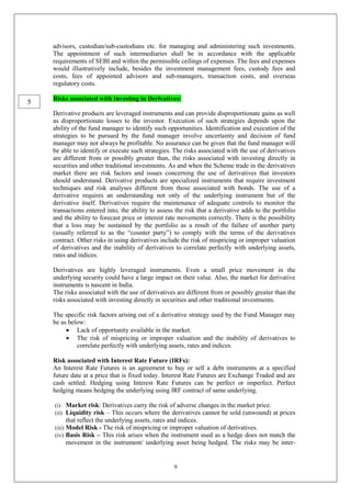 9
advisors, custodian/sub-custodians etc. for managing and administering such investments.
The appointment of such intermediaries shall be in accordance with the applicable
requirements of SEBI and within the permissible ceilings of expenses. The fees and expenses
would illustratively include, besides the investment management fees, custody fees and
costs, fees of appointed advisors and sub-managers, transaction costs, and overseas
regulatory costs.
Risks associated with Investing in Derivatives:
Derivative products are leveraged instruments and can provide disproportionate gains as well
as disproportionate losses to the investor. Execution of such strategies depends upon the
ability of the fund manager to identify such opportunities. Identification and execution of the
strategies to be pursued by the fund manager involve uncertainty and decision of fund
manager may not always be profitable. No assurance can be given that the fund manager will
be able to identify or execute such strategies. The risks associated with the use of derivatives
are different from or possibly greater than, the risks associated with investing directly in
securities and other traditional investments. As and when the Scheme trade in the derivatives
market there are risk factors and issues concerning the use of derivatives that investors
should understand. Derivative products are specialized instruments that require investment
techniques and risk analyses different from those associated with bonds. The use of a
derivative requires an understanding not only of the underlying instrument but of the
derivative itself. Derivatives require the maintenance of adequate controls to monitor the
transactions entered into, the ability to assess the risk that a derivative adds to the portfolio
and the ability to forecast price or interest rate movements correctly. There is the possibility
that a loss may be sustained by the portfolio as a result of the failure of another party
(usually referred to as the “counter party”) to comply with the terms of the derivatives
contract. Other risks in using derivatives include the risk of mispricing or improper valuation
of derivatives and the inability of derivatives to correlate perfectly with underlying assets,
rates and indices.
Derivatives are highly leveraged instruments. Even a small price movement in the
underlying security could have a large impact on their value. Also, the market for derivative
instruments is nascent in India.
The risks associated with the use of derivatives are different from or possibly greater than the
risks associated with investing directly in securities and other traditional investments.
The specific risk factors arising out of a derivative strategy used by the Fund Manager may
be as below:
 Lack of opportunity available in the market.
 The risk of mispricing or improper valuation and the inability of derivatives to
correlate perfectly with underlying assets, rates and indices.
Risk associated with Interest Rate Future (IRFs):
An Interest Rate Futures is an agreement to buy or sell a debt instruments at a specified
future date at a price that is fixed today. Interest Rate Futures are Exchange Traded and are
cash settled. Hedging using Interest Rate Futures can be perfect or imperfect. Perfect
hedging means hedging the underlying using IRF contract of same underlying.
(i) Market risk: Derivatives carry the risk of adverse changes in the market price.
(ii) Liquidity risk – This occurs where the derivatives cannot be sold (unwound) at prices
that reflect the underlying assets, rates and indices.
(iii) Model Risk - The risk of mispricing or improper valuation of derivatives.
(iv) Basis Risk – This risk arises when the instrument used as a hedge does not match the
movement in the instrument/ underlying asset being hedged. The risks may be inter-
5
 