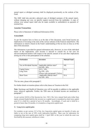 90
annual report or abridged summary shall be displayed prominently on the website of the
Fund.
The AMC shall also provide a physical copy of abridged summary of the annual report,
without charging any cost, on specific request received from the unitholder. A copy of
scheme wise annual report shall also be made available to unitholder(s) on payment of
nominal fees.
Associate Transactions
Please refer to Statement of Additional Information (SAI).
TAXATION
As per the taxation laws in force as at the date of this document, some broad income tax
implications of investing in the units of the various schemes of the Fund are stated below. The
information so stated is based on the Fund’s understanding of the tax laws in force as of the
date of this document.
The information is provided for general information only. However, in view of the individual
nature of the implications, each investor is advised to consult his or her own tax
advisors/authorised dealers with respect to the specific amount of tax and other implications
arising out of his or her participation in the schemes.
Particulars Investors Mutual Fund
Tax on Dividend/ Income Applicable slab/tax rates*
For FPI - 20%
NIL
Capital Gains:
Long Term
20 % / 10%
For FPI - 10%
(Please refer paragraph 1 below)
N.A.
Short Term Applicable slab/tax rates*
For FPI - 30%
N.A.
*For tax rates, please refer paragraph 5.
For further details on taxation please refer to the clause on Taxation in the SAI
Note: Surcharge and Health & Education cess will be payable in addition to the applicable
taxes, wherever applicable. Further, the TDS rates on dividend income are mentioned in
paragraph 7.
As per section 2(42A) of the Income-tax Act, 1961 (‘the Act), mutual fund units (other than
equity oriented funds) held by the investor as a capital asset is considered as short term capital
asset if it is held for a period of up to 36 months. Accordingly, if such unit is held for a
period of more than 36 months, it is treated as a long-term capital asset.
1) Long-term capital gains
For resident, as per section 112 of the Act, long-term capital gains on transfer of units, are
liable to tax at the rate of 20% (with indexation benefits). Base year for indexation for
computing long term capital gains shall be 1 April 2001 or the year in which the asset was
first held by the assessee, whichever is later.
 