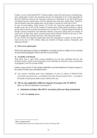 91
Further, in case of individuals/HUF’s, being residents, where the total income excluding long-
term capital gains is below the maximum amount not chargeable to tax1
[refer paragraph 5],
then the difference between the maximum amount not chargeable to tax and total income
excluding long term capital gains, shall be adjusted from long term capital gains. Therefore,
only the balance long term capital gains will be liable to income tax at the rate of 20%.
In case of non-residents, under section 112 of the Act, long-term capital gains would be
taxable at the rate of 10% on the transfer of capital assets, being unlisted securities, without
giving effect to the first and the second proviso to section 48 i.e. without taking the benefit of
foreign currency fluctuation and indexation benefit. Long-term capital gains on transfer of
listed units of other than equity oriented mutual fund would be taxable at the rate of 20%
(plus the applicable surcharge and cess), with indexation benefit.
In case of FPIs, the long-term capital gains from the redemption or transfer of units shall be
taxed at the rate of 10% without taking the benefit of foreign currency fluctuation and
indexation benefit.
2) Short-term capital gains
Short-term capital gains arising on redemption or transfer of units are subject to tax at normal
tax rates (Refer paragraph 5 below) and 30% in case of FPIs.
3) Taxability of dividends
With effect from 1 April 2020, income distribution tax has been abolished and now the
dividend income will be taxed in the hands of the unitholder at normal tax rates as mentioned
in paragraph 5 and 20% in case of FPIs.
Further, as per section 57, the resident unitholders can claim deduction of interest expense to
the extent of 20 per cent of dividend income.
4) Any income, including gains from redemption of units of scheme of Mutual Fund,
received by any person for, or on behalf of, the New Pension System Trust2
, is exempt in
the hands of such person under section 10(44) of the Act.
5) The tax rates applicable to different categories of tax-payers for FY 2020-21:
(Rates of TDS are highlighted in paragraph 7)
A. Individuals (including NRs)/ HUFs/ Association of Persons/ Body of Individuals
 Under the ongoing regime:
1
Basic exemption limit
2
As established under the provisions of Indian Trust Act, 1882, on 27 February 2008.
 