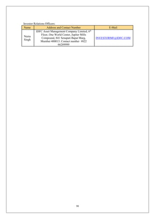 98
Investor Relations Officers:
Name Address and Contact Number E-Mail
Neeta
Singh
IDFC Asset Management Company Limited, 6th
Floor, One World Center, Jupiter Mills
Compound, 841 Senapati Bapat Marg,
Mumbai 400013. Contact number #022
66289999
INVESTORMF@IDFC.COM
 