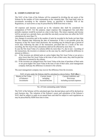 99
D. COMPUTATION OF NAV
The NAV of the Units of the Scheme will be computed by dividing the net assets of the
Scheme by the number of Units outstanding on the valuation date. The Fund shall value its
investments according to the valuation norms, as specified in Schedule VIII of the
Regulations, or such norms as may be prescribed by SEBI from time to time.
All expenses and incomes accrued up to the valuation date shall be considered for
computation of NAV. For this purpose, major expenses like management fees and other
periodic expenses would be accrued on a day to day basis. The minor expenses and income
will be accrued on a periodic basis, provided the non-daily accrual does not affect the NAV
calculations by more than 1%.
Any changes in securities and in the number of units be recorded in the books not later than
the first valuation date following the date of transaction. If this is not possible given the
frequency of the Net Asset Value disclosure, the recording may be delayed upto a period of
seven days following the date of the transaction, provided that as a result of the non-
recording, the Net Asset Value calculations shall not be affected by more than 1%.
In case the Net Asset Value of a scheme differs by more than 1%, due to non - recording of
the transactions, the investors or scheme/s as the case may be, shall be paid the difference in
amount as follows:-
(i) If the investors are allotted units at a price higher than Net Asset Value or are given a
price lower than Net Asset Value at the time of sale of their units, they shall be paid the
difference in amount by the scheme.
(ii) If the investors are charged lower Net Asset Value at the time of purchase of their units
or are given higher Net Asset Value at the time of sale of their units, asset management
company shall pay the difference in amount to the scheme.
The asset management company may recover the difference from the investors.
NAV of units under the Scheme shall be calculated as shown below: NAV (Rs.) =
Market or Fair Value
of Scheme's
investments
+ Current Assets
including
Accrued Income
- Current Liabilities and
Provisions
including accrued expenses
_____________________________________________________________________
No. of Units outstanding under Scheme
The NAV of the Scheme will be calculated upto four decimal places and will be declared on
each business day. The valuation of the Scheme’s assets and calculation of the Scheme’s
NAV shall be subject to audit on an annual basis and shall be subject to such regulations as
may be prescribed by SEBI from time to time.
 