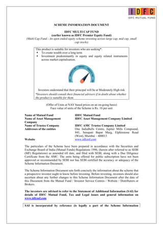 SCHEME INFORMATION DOCUMENT
IDFC MULTI CAP FUND
(earlier known as IDFC Premier Equity Fund)
(Multi Cap Fund - An open ended equity scheme investing across large cap, mid cap, small
cap stocks)
This product is suitable for investors who are seeking*:
 To create wealth over a long term
 Investment predominantly in equity and equity related instruments
across market capitalisation.
Investors understand that their principal will be at Moderately High risk
*Investors should consult their financial advisers if in doubt about whether
the product is suitable for them.
(Offer of Units at NAV based prices on an on-going basis)
Face value of units of the Scheme is Rs. 10 per unit
Name of Mutual Fund IDFC Mutual Fund
Name of Asset Management
Company
IDFC Asset Management Company Limited
Name of Trustee Company IDFC AMC Trustee Company Limited
Addresses of the entities One IndiaBulls Centre, Jupiter Mills Compound,
841, Senapati Bapat Marg, Elphinstone Road
(West), Mumbai – 400013
Website www.idfcmf.com
The particulars of the Scheme have been prepared in accordance with the Securities and
Exchange Board of India (Mutual Funds) Regulations 1996, (herein after referred to as SEBI
(MF) Regulations) as amended till date, and filed with SEBI, along with a Due Diligence
Certificate from the AMC. The units being offered for public subscription have not been
approved or recommended by SEBI nor has SEBI certified the accuracy or adequacy of the
Scheme Information Document.
The Scheme Information Document sets forth concisely the information about the scheme that
a prospective investor ought to know before investing. Before investing, investors should also
ascertain about any further changes to this Scheme Information Document after the date of
this Document from the Mutual Fund / Investor Service Centres / Website / Distributors or
Brokers.
The investors are advised to refer to the Statement of Additional Information (SAI) for
details of IDFC Mutual Fund, Tax and Legal issues and general information on
www.idfcmf.com
SAI is incorporated by reference (is legally a part of the Scheme Information
 