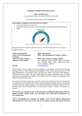 1
SCHEME INFORMATION DOCUMENT
IDFC SENSEX ETF
(An open ended scheme tracking S&P BSE Sensex index)
Continuous offer for Units at NAV based prices
This product is suitable for investors who are seeking*:
 To create wealth over a long term
 Investing in equity and equity related instruments forming part of S&P BSE Sensex
Index
*Investors should consult their financial advisers if in doubt about whether the product is
suitable for them.
Name of Mutual Fund IDFC Mutual Fund
Name of Asset Management
Company
IDFC Asset Management Company Limited
Name of Trustee Company IDFC AMC Trustee Company Limited
Addresses of the entities One IndiaBulls Centre, Jupiter Mills Compound,
841, Senapati Bapat Marg, Elphinstone Road
(West), Mumbai – 400013
Website www.idfcmf.com
The particulars of the Scheme have been prepared in accordance with the Securities and
Exchange Board of India (Mutual Funds) Regulations 1996, (herein after referred to as SEBI
(MF) Regulations) as amended till date, and filed with SEBI, along with a Due Diligence
Certificate from the AMC. The units being offered for public subscription have not been
approved or recommended by SEBI nor has SEBI certified the accuracy or adequacy of the
Scheme Information Document.
The Scheme Information Document sets forth concisely the information about the scheme that
a prospective investor ought to know before investing. Before investing, investors should also
ascertain about any further changes to this Scheme Information Document after the date of
this Document from the Mutual Fund / Investor Service Centres / Website / Distributors or
Brokers.
The investors are advised to refer to the Statement of Additional Information (SAI) for
details of IDFC Mutual Fund, Tax and Legal issues and general information on
www.idfcmf.com
SAI is incorporated by reference (is legally a part of the Scheme Information
Document). For a free copy of the current SAI, please contact your nearest Investor
 