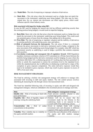 10
(iii) Model Risk - The risk of mispricing or improper valuation of derivatives.
(iv) Basis Risk – This risk arises when the instrument used as a hedge does not match the
movement in the instrument/ underlying asset being hedged. The risks may be inter-
related also; for e.g. interest rate movements can affect equity prices, which could
influence specific issuer/industry assets.
Risk associated with imperfect hedge using IRF:
In case the IRF used for hedging the interest rate risk has different underlying security than
the existing position being hedged, it would result in imperfect hedging.
(i) Basis Risk: Basis risk is the risk that arises when the instrument used as a hedge does not
match the movement in the instrument/ underlying asset being hedged. This could result
into potential gains or losses from the strategy, thus adding risk to the position.
(ii) Price Risk: The risk of mispricing or improper valuation and the inability of derivatives
to correlate perfectly with underlying assets, rates and indices.
(iii)Risk of mismatch between the instruments: The risk arises if there is a mismatch
between the prices movements in derivative instrument used to hedge, compared to the
price movement of the underlying assets being hedged. For example, when IRF which has
government security as underlying is used to hedge a portfolio that contains corporate
debt securities.
(iv) Correlation weakening and consequent risk of regulatory breach: SEBI Regulation
mandates minimum correlation criterion of 0.9 (calculated on a 90-day basis) between the
portfolio being hedged and the derivative instrument used for hedging. In cases where the
correlation falls below 0.9, a rebalancing period of 5 working days has been permitted. In
ability to satisfy this requirement to restore the correlation level to the stipulated level,
within the stipulated period, due to difficulties in rebalancing would lead to a lapse of the
exemption in gross exposure computation. The entire derivative exposure would then
need to be included in gross exposure, which may result in gross exposure in excess of
100% of net asset value.
RISK MANAGEMENT STRATEGIES
The Fund by utilizing a holistic risk management strategy will endeavor to manage risks
associated with investing in debt and equity markets. The risk control process involves
identifying & measuring the risk through various risk measurement tools.
The Fund has identified following risks of investing in equity and debt and designed risk
management strategies, which are embedded in the investment process to manage such risks.
Risk Risk mitigants / management strategy
Quality risk : Risk of investing in fund with
poor performance
Fund universe carefully selected to only
include high quality schemes
Liquidity risk : Risk of liquidity impact of
entering/ exiting the underlying funds
Scheme will try to ensure that the
investment made by the Scheme in the
underlying funds is not material to the
overall AuM of the underlying scheme.
Concentration risk : Risk of undue
concentration in the portfolio
Invest in multiple funds with varying
investment style and allocation to different
segment of the equity and debt markets
Volatility: Price volatility due to volatility in
the equity and debt markets
Control the asset allocation of the scheme to
the equity and debt markets manage
volatility.
 
