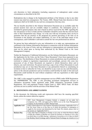 12
sole discretion to limit redemption (including suspension of redemption) under certain
circumstances as described in the SAI.
Redemptions due to change in the fundamental attributes of the Scheme or due to any other
reasons may entail tax consequences. The Trustee, AMC, Mutual Fund, their directors or their
employees shall not be liable for any such tax consequences that may arise.
The tax benefits described in this Scheme Information Document are as available under the
present taxation laws and are available subject to conditions. The information given is
included for general purpose only and is based on advice received by the AMC regarding the
law and practice in force in India and the Unitholders should be aware that the relevant fiscal
rules or their interpretation may change. As is the case with any investment, there can be no
guarantee that the tax position or the proposed tax position prevailing at the time of an
investment in the Scheme will endure indefinitely. In view of the individual nature of tax
consequences, each Unitholder is advised to consult his/ her own professional tax advisor.
No person has been authorised to give any information or to make any representations not
confirmed in this Scheme Information Document in connection with the Scheme Information
Document or the issue of Units, and any information or representations not contained herein
must not be relied upon as having been authorised by the Mutual Fund or the Asset
Management Company.
Neither the Statement of Additional Information; nor this Scheme Information Document, nor
the Application for the Units, nor the Units (“these Documents”) have been registered in any
jurisdiction. The distribution of these Documents in certain jurisdictions may be prohibited or
restricted or subject to registration requirements and accordingly, persons who come into
possession of any of these Documents are required to inform themselves about and to
observe, any such restrictions. No person receiving a copy of any of these Documents in such
jurisdiction may act or treat these Document or any part/portion thereof as constituting an
invitation to him to subscribe for Units, nor should he in any event use any such Documents,
unless in the relevant jurisdiction such an invitation could lawfully be made to him and such
Documents could lawfully be used without compliance with any registration or other legal
requirements.
The AMC is also engaged in portfolio management services (PMS) under SEBI Registration
No. INP000002064. The AMC is also providing investment management services to
Alternative Investment Funds registered under SEBI (Alternative Investment Funds)
Regulations, 2012 and registered Venture Capital Fund i.e. IDFC SPICE Fund. All these
activities are not in conflict with the activities of the Mutual Fund.
D. DEFINITIONS AND ABBREVIATIONS
In this document, the following words and expressions shall have the meaning specified
herein, unless the context otherwise requires:
AMC IDFC Asset Management Company limited, a company set up under the
Companies Act, 1956, and approved by SEBI to act as the Asset Management
Company for the Schemes of IDFC Mutual Fund
Applicable NAV Unless stated otherwise in the Scheme information document, Applicable NAV is
the Net Asset Value as of the Day as of which the purchase or redemption is
sought by the investor and determined by the Fund. (For details, please refer to
the section on "Applicable NAV”)
Business Day A day other than (i) Saturday or Sunday or (ii) a day on which the Reserve Bank
of India &/or Banks in Mumbai are closed for business or clearing or (iii) a day
on which there is no RBI clearing / settlement of securities or (iv) a day on which
the Bombay Stock Exchange and/or National Stock Exchange are closed or (v) a
 