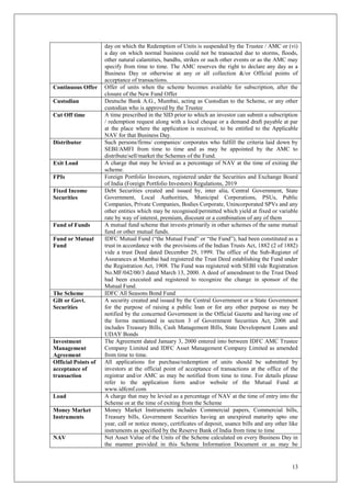 13
day on which the Redemption of Units is suspended by the Trustee / AMC or (vi)
a day on which normal business could not be transacted due to storms, floods,
other natural calamities, bandhs, strikes or such other events or as the AMC may
specify from time to time. The AMC reserves the right to declare any day as a
Business Day or otherwise at any or all collection &/or Official points of
acceptance of transactions.
Continuous Offer Offer of units when the scheme becomes available for subscription, after the
closure of the New Fund Offer
Custodian Deutsche Bank A.G., Mumbai, acting as Custodian to the Scheme, or any other
custodian who is approved by the Trustee
Cut Off time A time prescribed in the SID prior to which an investor can submit a subscription
/ redemption request along with a local cheque or a demand draft payable at par
at the place where the application is received, to be entitled to the Applicable
NAV for that Business Day.
Distributor Such persons/firms/ companies/ corporates who fulfill the criteria laid down by
SEBI/AMFI from time to time and as may be appointed by the AMC to
distribute/sell/market the Schemes of the Fund.
Exit Load A charge that may be levied as a percentage of NAV at the time of exiting the
scheme.
FPIs Foreign Portfolio Investors, registered under the Securities and Exchange Board
of India (Foreign Portfolio Investors) Regulations, 2019
Fixed Income
Securities
Debt Securities created and issued by, inter alia, Central Government, State
Government, Local Authorities, Municipal Corporations, PSUs, Public
Companies, Private Companies, Bodies Corporate, Unincorporated SPVs and any
other entities which may be recognised/permitted which yield at fixed or variable
rate by way of interest, premium, discount or a combination of any of them
Fund of Funds A mutual fund scheme that invests primarily in other schemes of the same mutual
fund or other mutual funds.
Fund or Mutual
Fund
IDFC Mutual Fund (“the Mutual Fund” or “the Fund”), had been constituted as a
trust in accordance with the provisions of the Indian Trusts Act, 1882 (2 of 1882)
vide a trust Deed dated December 29, 1999. The office of the Sub-Register of
Assurances at Mumbai had registered the Trust Deed establishing the Fund under
the Registration Act, 1908. The Fund was registered with SEBI vide Registration
No.MF/042/00/3 dated March 13, 2000. A deed of amendment to the Trust Deed
had been executed and registered to recognize the change in sponsor of the
Mutual Fund.
The Scheme IDFC All Seasons Bond Fund
Gilt or Govt.
Securities
A security created and issued by the Central Government or a State Government
for the purpose of raising a public loan or for any other purpose as may be
notified by the concerned Government in the Official Gazette and having one of
the forms mentioned in section 3 of Government Securities Act, 2006 and
includes Treasury Bills, Cash Management Bills, State Development Loans and
UDAY Bonds
Investment
Management
Agreement
The Agreement dated January 3, 2000 entered into between IDFC AMC Trustee
Company Limited and IDFC Asset Management Company Limited as amended
from time to time.
Official Points of
acceptance of
transaction
All applications for purchase/redemption of units should be submitted by
investors at the official point of acceptance of transactions at the office of the
registrar and/or AMC as may be notified from time to time. For details please
refer to the application form and/or website of the Mutual Fund at
www.idfcmf.com
Load A charge that may be levied as a percentage of NAV at the time of entry into the
Scheme or at the time of exiting from the Scheme
Money Market
Instruments
Money Market Instruments includes Commercial papers, Commercial bills,
Treasury bills, Government Securities having an unexpired maturity upto one
year, call or notice money, certificates of deposit, usance bills and any other like
instruments as specified by the Reserve Bank of India from time to time
NAV Net Asset Value of the Units of the Scheme calculated on every Business Day in
the manner provided in this Scheme Information Document or as may be
 