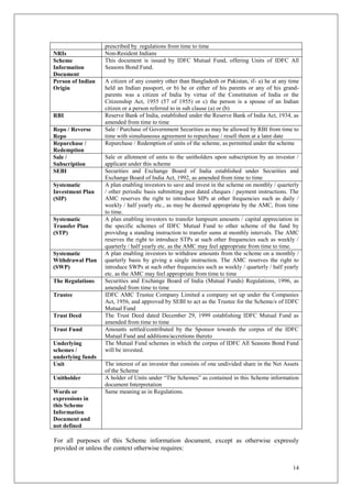 14
prescribed by regulations from time to time
NRIs Non-Resident Indians
Scheme
Information
Document
This document is issued by IDFC Mutual Fund, offering Units of IDFC All
Seasons Bond Fund.
Person of Indian
Origin
A citizen of any country other than Bangladesh or Pakistan, if- a) he at any time
held an Indian passport, or b) he or either of his parents or any of his grand-
parents was a citizen of India by virtue of the Constitution of India or the
Citizenship Act, 1955 (57 of 1955) or c) the person is a spouse of an Indian
citizen or a person referred to in sub clause (a) or (b)
RBI Reserve Bank of India, established under the Reserve Bank of India Act, 1934, as
amended from time to time
Repo / Reverse
Repo
Sale / Purchase of Government Securities as may be allowed by RBI from time to
time with simultaneous agreement to repurchase / resell them at a later date
Repurchase /
Redemption
Repurchase / Redemption of units of the scheme, as permitted under the scheme
Sale /
Subscription
Sale or allotment of units to the unitholders upon subscription by an investor /
applicant under this scheme
SEBI Securities and Exchange Board of India established under Securities and
Exchange Board of India Act, 1992, as amended from time to time
Systematic
Investment Plan
(SIP)
A plan enabling investors to save and invest in the scheme on monthly / quarterly
/ other periodic basis submitting post dated cheques / payment instructions. The
AMC reserves the right to introduce SIPs at other frequencies such as daily /
weekly / half yearly etc., as may be deemed appropriate by the AMC, from time
to time.
Systematic
Transfer Plan
(STP)
A plan enabling investors to transfer lumpsum amounts / capital appreciation in
the specific schemes of IDFC Mutual Fund to other scheme of the fund by
providing a standing instruction to transfer sums at monthly intervals. The AMC
reserves the right to introduce STPs at such other frequencies such as weekly /
quarterly / half yearly etc. as the AMC may feel appropriate from time to time.
Systematic
Withdrawal Plan
(SWP)
A plan enabling investors to withdraw amounts from the scheme on a monthly /
quarterly basis by giving a single instruction. The AMC reserves the right to
introduce SWPs at such other frequencies such as weekly / quarterly / half yearly
etc. as the AMC may feel appropriate from time to time
The Regulations Securities and Exchange Board of India (Mutual Funds) Regulations, 1996, as
amended from time to time
Trustee IDFC AMC Trustee Company Limited a company set up under the Companies
Act, 1956, and approved by SEBI to act as the Trustee for the Scheme/s of IDFC
Mutual Fund
Trust Deed The Trust Deed dated December 29, 1999 establishing IDFC Mutual Fund as
amended from time to time
Trust Fund Amounts settled/contributed by the Sponsor towards the corpus of the IDFC
Mutual Fund and additions/accretions thereto
Underlying
schemes /
underlying funds
The Mutual Fund schemes in which the corpus of IDFC All Seasons Bond Fund
will be invested.
Unit The interest of an investor that consists of one undivided share in the Net Assets
of the Scheme
Unitholder A holder of Units under “The Schemes” as contained in this Scheme information
document Interpretation
Words or
expressions in
this Scheme
Information
Document and
not defined
Same meaning as in Regulations.
For all purposes of this Scheme information document, except as otherwise expressly
provided or unless the context otherwise requires:
 