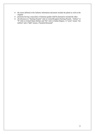 15
 the terms defined in this Scheme information document include the plural as well as the
singular
 pronouns having a masculine or feminine gender shall be deemed to include the other
 all references to "Sterling Pounds" refer to United Kingdom Sterling Pounds , "dollars" or
"$" refer to United States Dollars and "Rs" refer to Indian Rupees. A "crore" means "ten
million" and a "lakh" means a "hundred thousand"
 