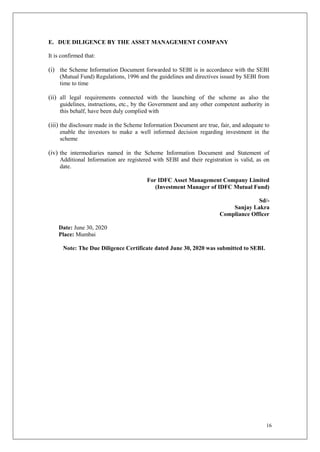 16
E. DUE DILIGENCE BY THE ASSET MANAGEMENT COMPANY
It is confirmed that:
(i) the Scheme Information Document forwarded to SEBI is in accordance with the SEBI
(Mutual Fund) Regulations, 1996 and the guidelines and directives issued by SEBI from
time to time
(ii) all legal requirements connected with the launching of the scheme as also the
guidelines, instructions, etc., by the Government and any other competent authority in
this behalf, have been duly complied with
(iii) the disclosure made in the Scheme Information Document are true, fair, and adequate to
enable the investors to make a well informed decision regarding investment in the
scheme
(iv) the intermediaries named in the Scheme Information Document and Statement of
Additional Information are registered with SEBI and their registration is valid, as on
date.
For IDFC Asset Management Company Limited
(Investment Manager of IDFC Mutual Fund)
Sd/-
Sanjay Lakra
Compliance Officer
Date: June 30, 2020
Place: Mumbai
Note: The Due Diligence Certificate dated June 30, 2020 was submitted to SEBI.
 
