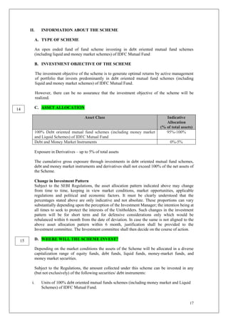 17
II. INFORMATION ABOUT THE SCHEME
A. TYPE OF SCHEME
An open ended fund of fund scheme investing in debt oriented mutual fund schemes
(including liquid and money market schemes) of IDFC Mutual Fund
B. INVESTMENT OBJECTIVE OF THE SCHEME
The investment objective of the scheme is to generate optimal returns by active management
of portfolio that invests predominantly in debt oriented mutual fund schemes (including
liquid and money market schemes) of IDFC Mutual Fund.
However, there can be no assurance that the investment objective of the scheme will be
realized.
C. ASSET ALLOCATION
Asset Class Indicative
Allocation
(% of total assets)
100% Debt oriented mutual fund schemes (including money market
and Liquid Schemes) of IDFC Mutual Fund
95%-100%
Debt and Money Market Instruments 0%-5%
Exposure in Derivatives – up to 5% of total assets
The cumulative gross exposure through investments in debt oriented mutual fund schemes,
debt and money market instruments and derivatives shall not exceed 100% of the net assets of
the Scheme.
Change in Investment Pattern
Subject to the SEBI Regulations, the asset allocation pattern indicated above may change
from time to time, keeping in view market conditions, market opportunities, applicable
regulations and political and economic factors. It must be clearly understood that the
percentages stated above are only indicative and not absolute. These proportions can vary
substantially depending upon the perception of the Investment Manager; the intention being at
all times to seek to protect the interests of the Unitholders. Such changes in the investment
pattern will be for short term and for defensive considerations only which would be
rebalanced within 6 month from the date of deviation. In case the same is not aligned to the
above asset allocation pattern within 6 month, justification shall be provided to the
Investment committee. The Investment committee shall then decide on the course of action.
D. WHERE WILL THE SCHEME INVEST?
Depending on the market conditions the assets of the Scheme will be allocated in a diverse
capitalization range of equity funds, debt funds, liquid funds, money-market funds, and
money market securities.
Subject to the Regulations, the amount collected under this scheme can be invested in any
(but not exclusively) of the following securities/ debt instruments:
i. Units of 100% debt oriented mutual funds schemes (including money market and Liquid
Schemes) of IDFC Mutual Fund.
14
15
 