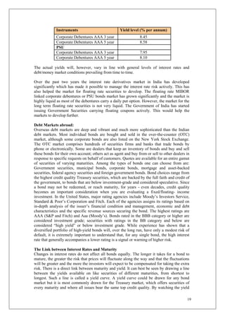 19
Instruments Yield level (% per annum)
Corporate Debentures AAA 3 year 8.45
Corporate Debentures AAA 5 year 8.58
PSU
Corporate Debentures AAA 3 year 7.95
Corporate Debentures AAA 5 year 8.10
The actual yields will, however, vary in line with general levels of interest rates and
debt/money market conditions prevailing from time to time.
Over the past two years the interest rate derivatives market in India has developed
significantly which has made it possible to manage the interest rate risk actively. This has
also helped the market for floating rate securities to develop. The floating rate MIBOR
linked corporate debentures or PSU bonds market has grown significantly and the market is
highly liquid as most of the debentures carry a daily put option. However, the market for the
long term floating rate securities is not very liquid. The Government of India has started
issuing Government Securities carrying floating coupons actively. This would help the
markets to develop further.
Debt Markets abroad:
Overseas debt markets are deep and vibrant and much more sophisticated than the Indian
debt markets. Most individual bonds are bought and sold in the over-the-counter (OTC)
market, although some corporate bonds are also listed on the New York Stock Exchange.
The OTC market comprises hundreds of securities firms and banks that trade bonds by
phone or electronically. Some are dealers that keep an inventory of bonds and buy and sell
these bonds for their own account; others act as agent and buy from or sell to other dealers in
response to specific requests on behalf of customers. Quotes are available for an entire gamut
of securities of varying maturities. Among the types of bonds one can choose from are:
Government securities, municipal bonds, corporate bonds, mortgage and asset-backed
securities, federal agency securities and foreign government bonds. Bond choices range from
the highest credit quality Treasury securities, which are backed by the full faith and credit of
the government, to bonds that are below investment-grade and considered speculative. Since
a bond may not be redeemed, or reach maturity, for years - even decades, credit quality
becomes an important consideration when you are evaluating a fixed/floating- income
investment. In the United States, major rating agencies include Moody’s Investors Service,
Standard & Poor’s Corporation and Fitch. Each of the agencies assigns its ratings based on
in-depth analysis of the issuer’s financial condition and management, economic and debt
characteristics and the specific revenue sources securing the bond. The highest ratings are
AAA (S&P and Fitch) and Aaa (Moody’s). Bonds rated in the BBB category or higher are
considered investment grade; securities with ratings in the BB category and below are
considered “high yield” or below investment grade. While experience has shown that a
diversified portfolio of high-yield bonds will, over the long run, have only a modest risk of
default, it is extremely important to understand that, for any single bond, the high interest
rate that generally accompanies a lower rating is a signal or warning of higher risk.
The Link between Interest Rates and Maturity
Changes in interest rates do not affect all bonds equally. The longer it takes for a bond to
mature, the greater the risk that prices will fluctuate along the way and that the fluctuations
will be greater and the more the investors will expect to be compensated for taking the extra
risk. There is a direct link between maturity and yield. It can best be seen by drawing a line
between the yields available on like securities of different maturities, from shortest to
longest. Such a line is called a yield curve. A yield curve could be drawn for any bond
market but it is most commonly drawn for the Treasury market, which offers securities of
every maturity and where all issues bear the same top credit quality. By watching the yield
 