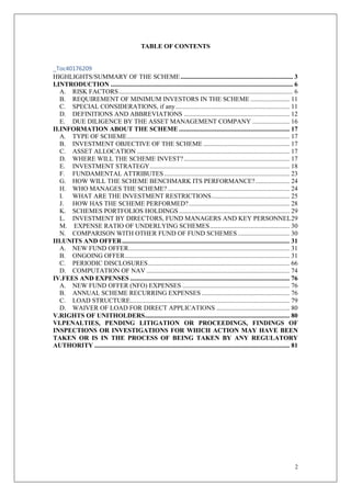2
TABLE OF CONTENTS
_Toc40176209
HIGHLIGHTS/SUMMARY OF THE SCHEME..................................................................... 3
I.INTRODUCTION ................................................................................................................ 6
A. RISK FACTORS........................................................................................................... 6
B. REQUIREMENT OF MINIMUM INVESTORS IN THE SCHEME ........................ 11
C. SPECIAL CONSIDERATIONS, if any...................................................................... 11
D. DEFINITIONS AND ABBREVIATIONS ................................................................. 12
E. DUE DILIGENCE BY THE ASSET MANAGEMENT COMPANY ....................... 16
II.INFORMATION ABOUT THE SCHEME .................................................................... 17
A. TYPE OF SCHEME.................................................................................................... 17
B. INVESTMENT OBJECTIVE OF THE SCHEME ..................................................... 17
C. ASSET ALLOCATION .............................................................................................. 17
D. WHERE WILL THE SCHEME INVEST?................................................................. 17
E. INVESTMENT STRATEGY...................................................................................... 18
F. FUNDAMENTAL ATTRIBUTES ............................................................................. 23
G. HOW WILL THE SCHEME BENCHMARK ITS PERFORMANCE?..................... 24
H. WHO MANAGES THE SCHEME?........................................................................... 24
I. WHAT ARE THE INVESTMENT RESTRICTIONS................................................ 25
J. HOW HAS THE SCHEME PERFORMED?.............................................................. 28
K. SCHEMES PORTFOLIOS HOLDINGS .................................................................... 29
L. INVESTMENT BY DIRECTORS, FUND MANAGERS AND KEY PERSONNEL29
M. EXPENSE RATIO OF UNDERLYING SCHEMES................................................. 30
N. COMPARISON WITH OTHER FUND OF FUND SCHEMES................................ 30
III.UNITS AND OFFER....................................................................................................... 31
A. NEW FUND OFFER................................................................................................... 31
B. ONGOING OFFER..................................................................................................... 31
C. PERIODIC DISCLOSURES....................................................................................... 66
D. COMPUTATION OF NAV ........................................................................................ 74
IV.FEES AND EXPENSES .................................................................................................. 76
A. NEW FUND OFFER (NFO) EXPENSES .................................................................. 76
B. ANNUAL SCHEME RECURRING EXPENSES ...................................................... 76
C. LOAD STRUCTURE.................................................................................................. 79
D. WAIVER OF LOAD FOR DIRECT APPLICATIONS ............................................. 80
V.RIGHTS OF UNITHOLDERS......................................................................................... 80
VI.PENALTIES, PENDING LITIGATION OR PROCEEDINGS, FINDINGS OF
INSPECTIONS OR INVESTIGATIONS FOR WHICH ACTION MAY HAVE BEEN
TAKEN OR IS IN THE PROCESS OF BEING TAKEN BY ANY REGULATORY
AUTHORITY ........................................................................................................................ 81
 
