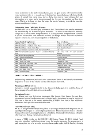20
curve, as reported in the daily financial press, you can gain a sense of where the market
perceives interest rates to be headed one of the important factors that could affect your bonds
'prices. A normal yield curve would show a fairly steep rise in yields between short and
intermediate term issues and a less pronounced rise between intermediate and long term
issues. That is as it should be, since the longer the investor’s money is at risk, the more the
investor should expect to earn.
Information about Underlying Schemes
The indicative list of the underlying schemes of IDFC Mutual Fund that may be considered
for investment by the Scheme are given hereunder. The same is not exhaustive and may
change due to new schemes being introduced or existing schemes being modified. However
it will be ensured that such additional schemes or changes therein meet the investment
objective criteria and asset allocation pattern of the Scheme.
Name of underlying Schemes Type of Scheme
IDFC Bond Fund - Income Plan Medium to Long Duration Fund
IDFC Bond Fund - Medium Term Plan Medium Duration Fund
IDFC Bond Fund - Short Term Plan Short Duration Fund
IDFC Government Securities Fund - Investment Plan Gilt Fund
IDFC Government Securities Fund - Constant Maturity
Plan
Gilt Fund with 10 year constant
duration
IDFC Money Manager Fund Money Market Fund
IDFC Dynamic Bond Fund Dynamic Bond
IDFC Cash Fund Liquid Fund
IDFC Credit Risk Fund Credit Risk Fund
IDFC Banking & PSU Debt Fund Banking and PSU Fund
IDFC Corporate Bond Fund Corporate Bond Fund
IDFC Low Duration Fund Low Duration Fund
IDFC Ultra Short Term Fund Ultra Short Duration Fund
IDFC Overnight Fund Overnight Fund
INVESTMENT IN DERIVATIVES
The following information provides a basic idea as to the nature of the derivative instruments
proposed to be used by the Scheme and the risks attached there with.
Advantages of Derivatives:
Derivatives provide unique flexibility to the Scheme to hedge part of its portfolio. Some of
the advantages of specific derivatives are as under:
Derivatives Strategy:
The Scheme may use derivatives instruments like Interest Rate Swaps, Forward Rate
Agreements, Interest Rate Futures or such other derivative instruments as may be introduced
from time to time and in the manner permitted by SEBI/RBI from time to time, within the
permissible limit specified under asset allocation.
Interest Rate Swaps (IRS)
An IRS is an agreement between two parties to exchange stated interest obligations for an
agreed period in respect of a notional principal amount. The most common form is a fixed to
floating rate swap where one party receives a fixed (pre-determined) rate of interest while the
other receives a floating (variable) rate of interest.
In terms of SEBI circular no. Cir/IMD/DF/11/2010 dated August 18, 2010, Mutual Funds
may enter into plain vanilla interest rate swaps for hedging purposes. The counter party in
such transactions has to be an entity recognized as a market maker by RBI. Further, the value
 