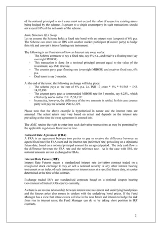 21
of the notional principal in such cases must not exceed the value of respective existing assets
being hedged by the scheme. Exposure to a single counterparty in such transactions should
not exceed 10% of the net assets of the scheme.
Basic Structure Of A Swap
Let us assume the Scheme holds a fixed rate bond with an interest rate (coupon) of 6% p.a.
The Scheme can enter into an IRS with another market participant (Counter party) to hedge
this risk and convert it into a floating rate instrument.
The following is an illustration of how an Interest rate swap works:
- The Scheme contracts to pay a fixed rate, say 6% p.a., and receive a floating rate (say
overnight MIBOR).
- This transaction is done for a notional principal amount equal to the value of the
investment, say INR 10 crore.
- The counter party pays floating rate (overnight MIBOR) and receives fixed rate, 6%
p.a.
- Deal tenor is say 3 months.
At the end of the tenor, the following exchange will take place:
- The scheme pays at the rate of 6% p.a. i.e. INR 10 crore * 6% * 91/365 = INR
14,95,890
- The counter party pays a compounded MIBOR rate for 3 months, say 6.25%, which
effectively works out to INR 15,58,219
- In practice, however, the difference of the two amounts is settled. In this case counter
party will pay the scheme INR 62,329.
Please note that the above example is hypothetical in nature and the interest rates are
assumed. The actual return may vary based on actual and depends on the interest rate
prevailing at the time the swap agreement is entered into.
The AMC retains the right to enter into such derivative transactions as may be permitted by
the applicable regulations from time to time.
Forward Rate Agreement (FRA)
A FRA is an agreement between two parties to pay or receive the difference between an
agreed fixed rate (the FRA rate) and the interest rate (reference rate) prevailing on a stipulated
future date, based on a notional principal amount for an agreed period. The only cash flow is
the difference between the FRA rate and the reference rate. As is the case with IRS, the
notional amounts are not exchanged in FRAs.
Interest Rate Future (IRF)
Interest Rate Futures means a standardized interest rate derivative contract traded on a
recognized stock exchange to buy or sell a notional security or any other interest bearing
instrument or an index of such instruments or interest rates at a specified future date, at a price
determined at the time of the contract.
Exchange traded IRFs are standardised contracts based on a notional coupon bearing
Government of India (GOI) security currently.
As there is an inverse relationship between interest rate movement and underlying bond prices
and the futures price also moves in tandem with the underlying bond prices. If the Fund
Manager has a view that interest rates will rise in the near future and intends to hedge the risk
from rise in interest rates; the Fund Manager can do so by taking short position in IRF
contracts.
 