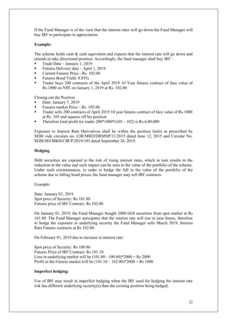 22
If the Fund Manager is of the view that the interest rates will go down the Fund Manager will
buy IRF to participate in appreciation.
Example:
The scheme holds cash & cash equivalent and expects that the interest rate will go down and
intends to take directional position. Accordingly, the fund manager shall buy IRF –
 Trade Date – January 1, 2019
 Futures Delivery date – April 1, 2019
 Current Futures Price - Rs. 102.00
 Futures Bond Yield- 8.85%
 Trader buys 200 contracts of the April 2019 10 Year futures contract of face value of
Rs.1000 on NSE on January 1, 2019 at Rs. 102.00
Closing out the Position
 Date: January 7, 2019
 Futures market Price – Rs. 105.00
 Trader sells 200 contracts of April 2019 10 year futures contract of face value of Rs.1000
at Rs. 105 and squares off his position
 Therefore total profit for trader 200*1000*(105 – 102) is Rs.6,00,000
Exposure to Interest Rate Derivatives shall be within the position limits as prescribed by
SEBI vide circulars no. CIR/MRD/DRMNP/11/2015 dated June 12, 2015 and Circular No.
SEBI/HO/MRD/CIR/P/2019/103 dated September 26, 2019.
Hedging
Debt securities are exposed to the risk of rising interest rates, which in turn results in the
reduction in the value and such impact can be seen in the value of the portfolio of the scheme.
Under such circumstances, in order to hedge the fall in the value of the portfolio of the
scheme due to falling bond prices, the fund manager may sell IRF contracts.
Example:
Date: January 01, 2019
Spot price of Security: Rs 101.80
Futures price of IRF Contract: Rs 102.00
On January 01, 2019, the Fund Manager bought 2000 GOI securities from spot market at Rs
101.80. The Fund Manager anticipates that the interest rate will rise in near future, therefore
to hedge the exposure in underlying security the Fund Manager sells March 2019, Interest
Rate Futures contracts at Rs 102.00.
On February 01, 2019 due to increase in interest rate:
Spot price of Security: Rs 100.80
Futures Price of IRF Contract: Rs 101.10
Loss in underlying market will be (101.80 - 100.80)*2000 = Rs 2000
Profit in the Futures market will be (101.10 – 102.00)*2000 = Rs 1800
Imperfect hedging:
Use of IRF may result in imperfect hedging when the IRF used for hedging the interest rate
risk has different underlying security(s) than the existing position being hedged.
 