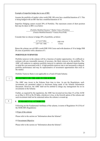 23
Example of imperfect hedge due to use of IRF:
Assume the portfolio of market value worth INR 100 crore has a modified duration of 5. This
is being hedged with an IRF that has a modified duration of 10.
Imperfect Hedging cannot exceed 20% of Portfolio. The maximum extent of short position
that may be taken in IRFs is as below:
(Portfolio Modified Duration * Market Value of Portfolio)
(Futures Modified Duration * Futures Price/PAR)
Consider that we choose to hedge 20% of portfolio, as below:
(5 * (0.2*100))
=
INR 9.90
Crores
(10 * 101 /100)
Hence the scheme can sell IRFs worth INR 9.90 Crores and with duration of 10 to hedge INR
20 crore of portfolio with a duration of 5.
PORTFOLIO TURNOVER
Portfolio turnover in the scheme will be a function of market opportunities. It is difficult to
estimate with any reasonable measure of accuracy, the likely turnover in the portfolio. The
AMC will endeavor to optimize portfolio turnover to optimize risk adjusted return keeping
in mind the cost associated with it. A high portfolio turnover rate is not necessarily a drag on
portfolio performance and may be representative of investment opportunities that exist in
the market.
Portfolio Turnover Ratio is not applicable to a Fund of Funds Scheme.
INVESTMENT BY THE AMC IN THE SCHEME
The AMC may invest in the Scheme from time to time. As per the Regulations, such
investments are permitted subject to disclosure being made in the Scheme Information
Document. However, the AMC shall not be entitled to charge any management fee on its
investments in the Scheme.
Further, as required by the regulations, the AMC has invested not less than 1% of the AUM
as on May 6, 2014 or Rs.50 lakhs, whichever is less, in the Growth option of the scheme and
such investment shall not be redeemed unless the scheme is wound up.
F. FUNDAMENTAL ATTRIBUTES
Following are the Fundamental Attributes of the scheme, in terms of Regulation 18 (15A) of
the SEBI (MF) Regulations:
(i)Type of the scheme
Please refer to the section on “Information about the Scheme”.
(ii) Investment Objective
Please refer to the section on “Information about the Scheme”.
8
1
 