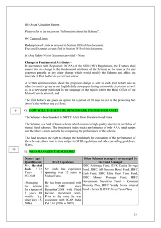 24
(iii) Asset Allocation Pattern
Please refer to the section on “Information about the Scheme”.
(iv) Terms of Issue
Redemption of Units as detailed in Section III B of this document.
Fees and Expenses as specified in Section IV B of this document,
(v) Any Safety Net or Guarantee provided – None
Change in Fundamental Attributes –
In accordance with Regulation 18(15A) of the SEBI (MF) Regulations, the Trustees shall
ensure that no change in the fundamental attributes of the Scheme or the trust or fee and
expenses payable or any other change which would modify the Scheme and affect the
interests of Unit holders is carried out unless:
A written communication about the proposed change is sent to each Unit holder and an
advertisement is given in one English daily newspaper having nationwide circulation as well
as in a newspaper published in the language of the region where the Head Office of the
Mutual Fund is situated; and
The Unit holders are given an option for a period of 30 days to exit at the prevailing Net
Asset Value without any exit load.
G. HOW WILL THE SCHEME BENCHMARK ITS PERFORMANCE?
The Scheme is benchmarked to NIFTY AAA Short Duration Bond Index
The Scheme is a fund of funds scheme which invests in high quality short term portfolios of
mutual fund schemes. The benchmark index tracks performance of only AAA rated papers
and therefore is more suitable for comparing the performance of the scheme.
The fund reserves the right to change the benchmark for evaluation of the performance of
the scheme(s) from time to time subject to SEBI regulations and other prevailing guidelines,
if any.
H. WHO MANAGES THE SCHEME?
Name / Age /
Qualification Brief Experience
Other Schemes managed / co-managed by
the Fund Manager
Mr. Harshal
Joshi / 35
Years /
PGDBM
(Managing
the scheme
for a tenure of
3 years 10
months i.e.
since July 15,
2016)
Mr. Joshi has experience
spanning over 12 years in
Mutual Fund.
He has been associated with
the AMC since
December’2008 with Fixed
Income Investment team.
Prior to the same he was
associated with ICAP India
Pvt. Ltd. (2006 to 2007).
IDFC Arbitrage Fund, IDFC Equity Savings
Fund, IDFC All Seasons Bond Fund, IDFC
Cash Fund, IDFC Ultra Short Term Fund,
IDFC Money Manager Fund, IDFC
Government Securities Fund – Constant
Maturity Plan, IDFC Yearly Series Interval
Fund – Series II, IDFC Fixed Term Plans
9
10
 