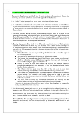 25
I. WHAT ARE THE INVESTMENT RESTRICTIONS
Pursuant to Regulations, specifically the Seventh schedule and amendments thereto, the
following investment restrictions are currently applicable to the Scheme:
1. A Fund of Fund scheme shall not invest in any other fund of fund scheme.
2. A Fund of Funds scheme shall not invest its assets other than in schemes of mutual funds,
except to the extent of funds required for meeting the liquidity requirements for the purpose
of repurchases or redemptions, as disclosed in the scheme information document of Fund of
Funds scheme.
3. The Fund shall not borrow except to meet temporary liquidity needs of the Fund for the
purpose of repurchase/ redemption of units or payment of interest and/or dividend to the
Unitholders, provided that the Fund shall not borrow more than 20% (such % as mentioned
by SEBI from time to time) of the net assets of the individual Scheme and the duration of
the borrowing shall not exceed a period of 6 months.
4. Pending deployment of the funds of the Scheme in securities in terms of the investment
objective of the Scheme, the AMC may park the funds of the Scheme in short term deposits
of scheduled commercial banks, subject to the guidelines issued by SEBI from time to time.
currently, the following guidelines/restrictions are applicable for parking of funds in short
term deposits:
 “Short Term” for such parking of funds by the Scheme shall be treated as a period
not exceeding 91 days.
 Such short-term deposits shall be held in the name of the Scheme.
 The Scheme shall not park more than 15% of the net assets in short term deposit(s)
of all the scheduled commercial banks put together. However, such limit may be
raised to 20% with prior approval of the Trustee.
 Parking of funds in short term deposits of associate and sponsor scheduled
commercial banks together shall not exceed 20% of total deployment by the Mutual
Fund in short term deposits.
 The Scheme shall not park more than 10% of the net assets in short term
deposit(s),with any one scheduled commercial bank including its subsidiaries.
 The Scheme shall not park funds in short term deposit of a bank which has invested
in that Scheme. The Trustees / AMCs shall ensure that the bank in which the
Scheme has short term deposit do not invest in the Scheme until the Scheme has
STD with such bank.
 The AMC shall not charge any investment management and advisory fees for
parking of funds in short term deposits of scheduled commercial banks.
However, the above provisions will not apply to term deposits placed as margins for
trading in cash and Derivatives market.
5. The Scheme shall buy and sell securities on the basis of deliveries and shall in all cases of
purchases, take delivery of relevant securities and in all cases of sale, deliver the securities;
Provided further that the Scheme may enter into derivatives transactions in a recognised
stock exchange, subject to the framework specified by SEBI;
Provided further that sale of government security already contracted for purchase shall be
permitted in accordance with the guidelines issued by the Reserve Bank of India in this
regard.
11
 