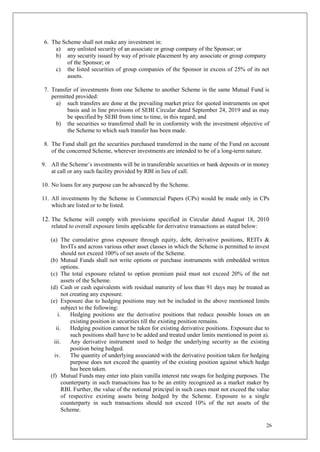 26
6. The Scheme shall not make any investment in:
a) any unlisted security of an associate or group company of the Sponsor; or
b) any security issued by way of private placement by any associate or group company
of the Sponsor; or
c) the listed securities of group companies of the Sponsor in excess of 25% of its net
assets.
7. Transfer of investments from one Scheme to another Scheme in the same Mutual Fund is
permitted provided:
a) such transfers are done at the prevailing market price for quoted instruments on spot
basis and in line provisions of SEBI Circular dated September 24, 2019 and as may
be specified by SEBI from time to time, in this regard; and
b) the securities so transferred shall be in conformity with the investment objective of
the Scheme to which such transfer has been made.
8. The Fund shall get the securities purchased transferred in the name of the Fund on account
of the concerned Scheme, wherever investments are intended to be of a long-term nature.
9. All the Scheme’s investments will be in transferable securities or bank deposits or in money
at call or any such facility provided by RBI in lieu of call.
10. No loans for any purpose can be advanced by the Scheme.
11. All investments by the Scheme in Commercial Papers (CPs) would be made only in CPs
which are listed or to be listed.
12. The Scheme will comply with provisions specified in Circular dated August 18, 2010
related to overall exposure limits applicable for derivative transactions as stated below:
(a) The cumulative gross exposure through equity, debt, derivative positions, REITs &
InvITs and across various other asset classes in which the Scheme is permitted to invest
should not exceed 100% of net assets of the Scheme.
(b) Mutual Funds shall not write options or purchase instruments with embedded written
options.
(c) The total exposure related to option premium paid must not exceed 20% of the net
assets of the Scheme.
(d) Cash or cash equivalents with residual maturity of less than 91 days may be treated as
not creating any exposure.
(e) Exposure due to hedging positions may not be included in the above mentioned limits
subject to the following:
i. Hedging positions are the derivative positions that reduce possible losses on an
existing position in securities till the existing position remains.
ii. Hedging position cannot be taken for existing derivative positions. Exposure due to
such positions shall have to be added and treated under limits mentioned in point a).
iii. Any derivative instrument used to hedge the underlying security as the existing
position being hedged.
iv. The quantity of underlying associated with the derivative position taken for hedging
purpose does not exceed the quantity of the existing position against which hedge
has been taken.
(f) Mutual Funds may enter into plain vanilla interest rate swaps for hedging purposes. The
counterparty in such transactions has to be an entity recognized as a market maker by
RBI. Further, the value of the notional principal in such cases must not exceed the value
of respective existing assets being hedged by the Scheme. Exposure to a single
counterparty in such transactions should not exceed 10% of the net assets of the
Scheme.
 