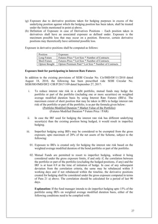 27
(g) Exposure due to derivative positions taken for hedging purposes in excess of the
underlying position against which the hedging position has been taken, shall be treated
under the limits mentioned in point a) above.
(h) Definition of Exposure in case of Derivatives Positions – Each position taken in
derivatives shall have an associated exposure as defined under. Exposure is the
maximum possible loss that may occur on a position. However, certain derivative
positions may theoretically have unlimited possible loss.
Exposure in derivative positions shall be computed as follows:
Position Exposure
Long Future Futures Price * Lot Size * Number of Contracts
Short Future Futures Price * Lot Size * Number of Contracts
Option Bought Option Premium Paid * Lot Size * Number of Contracts
Exposure limit for participating in Interest Rate Futures
In addition to the existing provisions of SEBI Circular No. Cir/IMD/DF/11/2010 dated
August 18, 2010, the following has been prescribed vide SEBI Circular No.
SEBI/HO/IMD/DF2/ CIR/P/2017/109 dated September 27, 2017:
i. To reduce interest rate risk in a debt portfolio, mutual funds may hedge the
portfolio or part of the portfolio (including one or more securities) on weighted
average modified duration basis by using Interest Rate Futures (IRFs). The
maximum extent of short position that may be taken in IRFs to hedge interest rate
risk of the portfolio or part of the portfolio, is as per the formula given below:
(Portfolio Modified Duration * Market Value of the Portfolio)
(Futures Modified Duration * Future Price / PAR)
ii. In case the IRF used for hedging the interest rate risk has different underlying
security(s) than the existing position being hedged, it would result in imperfect
hedging.
iii. Imperfect hedging using IRFs may be considered to be exempted from the gross
exposure, upto maximum of 20% of the net assets of the Scheme, subject to the
following:
01. Exposure to IRFs is created only for hedging the interest rate risk based on the
weighted average modified duration of the bond portfolio or part of the portfolio.
02. Mutual Funds are permitted to resort to imperfect hedging, without it being
considered under the gross exposure limits, if and only if, the correlation between
the portfolio or part of the portfolio (excluding the hedged positions, if any) and the
IRF is at least 0.9 at the time of initiation of hedge. In case of any subsequent
deviation from the correlation criteria, the same may be rebalanced within 5
working days and if not rebalanced within the timeline, the derivative positions
created for hedging shall be considered under the gross exposure computed in terms
of Para 21 a) above. The correlation should be calculated for a period of last 90
days.
Explanation: If the fund manager intends to do imperfect hedging upto 15% of the
portfolio using IRFs on weighted average modified duration basis, either of the
following conditions need to be complied with:
 