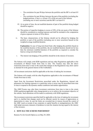 28
 The correlation for past 90 days between the portfolio and the IRF is at least 0.9
or
 The correlation for past 90 days between the part of the portfolio (excluding the
hedged portions, if any) i.e. at least 15% of the net asset of the Scheme
(including one or more securities) and the IRF is at least 0.9.
03. At no point of time, the net modified duration of part of the portfolio being hedged
should be negative.
04. The portion of imperfect hedging in excess of 20% of the net assets of the Scheme
should be considered as creating exposure and shall be included in the computation
of gross exposure in terms of 20.a) above.
iv. The basic characteristics of the Scheme should not be affected by hedging the
portfolio or part of the portfolio (including one or more securities) baseed on the
weighted average modified duration.
Explanation: In case of long term bond fund, after hedging the portfolio based on
the modified duration of the portfolio, the net modified duration should not be less
than the minimum modified duration of the portfolio as required to consider the
fund as a long term bond fund.
v. The interest rate hedging of the portfolio should be in the interest of investors.
The Scheme will comply with SEBI regulations and any other Regulations applicable to the
investments of Mutual Funds from time to time. The Trustees may alter the above
restrictions from time to time to the extent that changes in the Regulations may allow and/or
as deemed fit in the general interest of the Unitholders.
All investment restrictions shall be applicable at the time of making the investment.
The Scheme will comply with the other Regulations applicable to the investments of Mutual
Funds from time to time.
Apart from the Investment Restrictions prescribed under the Regulations, internal risk
parameters for limiting exposure to a particular scrip or sector may be prescribed from time
to time to respond to the dynamic market conditions and market opportunities.
The AMC/Trustee may alter these investment restrictions from time to time to the extent
SEBI regulations/applicable rules change/permit so as to achieve the investment objective of
the scheme. Such alterations will be made in conformity with SEBI regulations.
The investment restrictions specified shall be applicable at the time of making the investment
and it is clarified that changes need not be effected, merely by reason of appreciation or
depreciation in value. In case the limits are exceeded due to reasons beyond the control of
the AMC (such as receipt of any corporate or capital benefits or amalgamations), the AMC
shall adopt necessary measures of prudence to reset the situation having regard to the interest
of the investors.
J. HOW HAS THE SCHEME PERFORMED?
Returns (%) for Growth Option as on May 29, 2020:
 