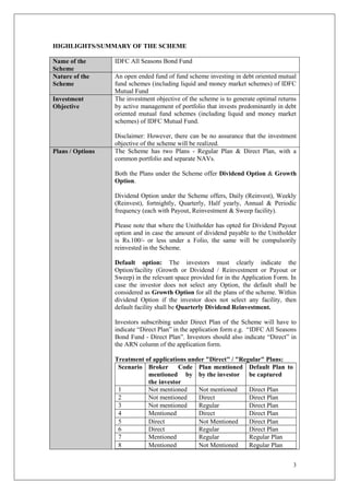 3
HIGHLIGHTS/SUMMARY OF THE SCHEME
Name of the
Scheme
IDFC All Seasons Bond Fund
Nature of the
Scheme
An open ended fund of fund scheme investing in debt oriented mutual
fund schemes (including liquid and money market schemes) of IDFC
Mutual Fund
Investment
Objective
The investment objective of the scheme is to generate optimal returns
by active management of portfolio that invests predominantly in debt
oriented mutual fund schemes (including liquid and money market
schemes) of IDFC Mutual Fund.
Disclaimer: However, there can be no assurance that the investment
objective of the scheme will be realized.
Plans / Options The Scheme has two Plans - Regular Plan & Direct Plan, with a
common portfolio and separate NAVs.
Both the Plans under the Scheme offer Dividend Option & Growth
Option.
Dividend Option under the Scheme offers, Daily (Reinvest), Weekly
(Reinvest), fortnightly, Quarterly, Half yearly, Annual & Periodic
frequency (each with Payout, Reinvestment & Sweep facility).
Please note that where the Unitholder has opted for Dividend Payout
option and in case the amount of dividend payable to the Unitholder
is Rs.100/- or less under a Folio, the same will be compulsorily
reinvested in the Scheme.
Default option: The investors must clearly indicate the
Option/facility (Growth or Dividend / Reinvestment or Payout or
Sweep) in the relevant space provided for in the Application Form. In
case the investor does not select any Option, the default shall be
considered as Growth Option for all the plans of the scheme. Within
dividend Option if the investor does not select any facility, then
default facility shall be Quarterly Dividend Reinvestment.
Investors subscribing under Direct Plan of the Scheme will have to
indicate “Direct Plan” in the application form e.g. “IDFC All Seasons
Bond Fund - Direct Plan”. Investors should also indicate “Direct” in
the ARN column of the application form.
Treatment of applications under "Direct" / "Regular" Plans:
Scenario Broker Code
mentioned by
the investor
Plan mentioned
by the investor
Default Plan to
be captured
1 Not mentioned Not mentioned Direct Plan
2 Not mentioned Direct Direct Plan
3 Not mentioned Regular Direct Plan
4 Mentioned Direct Direct Plan
5 Direct Not Mentioned Direct Plan
6 Direct Regular Direct Plan
7 Mentioned Regular Regular Plan
8 Mentioned Not Mentioned Regular Plan
 
