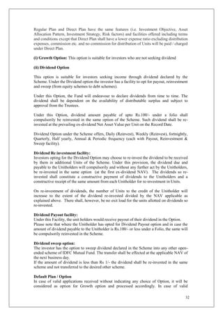 32
Regular Plan and Direct Plan have the same features (i.e. Investment Objective, Asset
Allocation Pattern, Investment Strategy, Risk factors) and facilities offered including terms
and conditions except that Direct Plan shall have a lower expense ratio excluding distribution
expenses, commission etc. and no commission for distribution of Units will be paid / charged
under Direct Plan.
(i) Growth Option: This option is suitable for investors who are not seeking dividend
(ii) Dividend Option
This option is suitable for investors seeking income through dividend declared by the
Scheme. Under the Dividend option the investor has a facility to opt for payout, reinvestment
and sweep (from equity schemes to debt schemes).
Under this Option, the Fund will endeavour to declare dividends from time to time. The
dividend shall be dependent on the availability of distributable surplus and subject to
approval from the Trustees.
Under this Option, dividend amount payable of upto Rs.100/- under a folio shall
compulsorily be reinvested in the same option of the Scheme. Such dividend shall be re-
invested at the prevailing ex-dividend Net Asset Value per Unit on the Record Date.
Dividend Option under the Scheme offers, Daily (Reinvest), Weekly (Reinvest), fortnightly,
Quarterly, Half yearly, Annual & Periodic frequency (each with Payout, Reinvestment &
Sweep facility).
Dividend Re investment facility:
Investors opting for the Dividend Option may choose to re-invest the dividend to be received
by them in additional Units of the Scheme. Under this provision, the dividend due and
payable to the Unitholders will compulsorily and without any further act by the Unitholders,
be re-invested in the same option (at the first ex-dividend NAV). The dividends so re-
invested shall constitute a constructive payment of dividends to the Unitholders and a
constructive receipt of the same amount from each Unitholder for re-investment in Units.
On re-investment of dividends, the number of Units to the credit of the Unitholder will
increase to the extent of the dividend re-invested divided by the NAV applicable as
explained above. There shall, however, be no exit load for the units allotted on dividends so
re-invested.
Dividend Payout facility:
Under this Facility, the unit holders would receive payout of their dividend in the Option.
Please note that where the Unitholder has opted for Dividend Payout option and in case the
amount of dividend payable to the Unitholder is Rs.100/- or less under a Folio, the same will
be compulsorily reinvested in the Scheme.
Dividend sweep option:
The investor has the option to sweep dividend declared in the Scheme into any other open-
ended scheme of IDFC Mutual Fund. The transfer shall be effected at the applicable NAV of
the next business day.
If the amount of dividend is less than Rs 1/- the dividend shall be re-invested in the same
scheme and not transferred to the desired other scheme.
Default Plan / Option
In case of valid applications received without indicating any choice of Option, it will be
considered as option for Growth option and processed accordingly. In case of valid
 