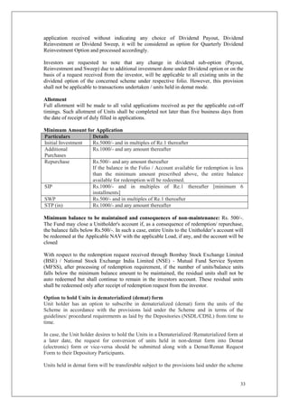 33
application received without indicating any choice of Dividend Payout, Dividend
Reinvestment or Dividend Sweep, it will be considered as option for Quarterly Dividend
Reinvestment Option and processed accordingly.
Investors are requested to note that any change in dividend sub-option (Payout,
Reinvestment and Sweep) due to additional investment done under Dividend option or on the
basis of a request received from the investor, will be applicable to all existing units in the
dividend option of the concerned scheme under respective folio. However, this provision
shall not be applicable to transactions undertaken / units held in demat mode.
Allotment
Full allotment will be made to all valid applications received as per the applicable cut-off
timings. Such allotment of Units shall be completed not later than five business days from
the date of receipt of duly filled in applications.
Minimum Amount for Application
Particulars Details
Initial Investment Rs.5000/- and in multiples of Re.1 thereafter
Additional
Purchases
Rs.1000/- and any amount thereafter
Repurchase Rs.500/- and any amount thereafter
If the balance in the Folio / Account available for redemption is less
than the minimum amount prescribed above, the entire balance
available for redemption will be redeemed.
SIP Rs.1000/- and in multiples of Re.1 thereafter [minimum 6
installments]
SWP Rs.500/- and in multiples of Re.1 thereafter
STP (in) Rs.1000/- and any amount thereafter
Minimum balance to be maintained and consequences of non-maintenance: Rs. 500/-.
The Fund may close a Unitholder's account if, as a consequence of redemption/ repurchase,
the balance falls below Rs.500/-. In such a case, entire Units to the Unitholder’s account will
be redeemed at the Applicable NAV with the applicable Load, if any, and the account will be
closed
With respect to the redemption request received through Bombay Stock Exchange Limited
(BSE) / National Stock Exchange India Limited (NSE) - Mutual Fund Service System
(MFSS), after processing of redemption requirement, if the number of units/balance units
falls below the minimum balance amount to be maintained, the residual units shall not be
auto redeemed but shall continue to remain in the investors account. These residual units
shall be redeemed only after receipt of redemption request from the investor.
Option to hold Units in dematerialized (demat) form
Unit holder has an option to subscribe in dematerialized (demat) form the units of the
Scheme in accordance with the provisions laid under the Scheme and in terms of the
guidelines/ procedural requirements as laid by the Depositories (NSDL/CDSL) from time to
time.
In case, the Unit holder desires to hold the Units in a Dematerialized /Rematerialized form at
a later date, the request for conversion of units held in non-demat form into Demat
(electronic) form or vice-versa should be submitted along with a Demat/Remat Request
Form to their Depository Participants.
Units held in demat form will be transferable subject to the provisions laid under the scheme
 
