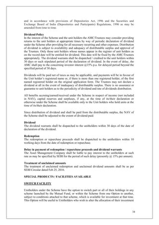 34
and in accordance with provisions of Depositories Act, 1996 and the Securities and
Exchange Board of India (Depositories and Participants) Regulations, 1996 as may be
amended from time to time.
Dividend Policy
In the interest of the Scheme and the unit holders the AMC/Trustees may consider providing
returns to the unit holders at appropriate times by way of periodic declaration of dividend
under the Scheme after providing for all necessary recurring and other expenses. Distribution
of dividend is subject to availability and adequacy of distributable surplus and approval of
the Trustees. Only those unit holders whose names appear in the register of unit holders as
on the record date will be entitled for dividend. This date will be fixed by the AMC/Trustees
appropriately. The dividend warrants shall be dispatched / credited to the unit holders within
30 days or such stipulated period of the declaration of dividend. In the event of delay, the
AMC shall pay to the concerning investor interest @15% p.a. for delayed period beyond the
specified period of 30 days.
Dividends will be paid net of taxes as may be applicable, and payments will be in favour of
the Unit holder’s registered name or, if there is more than one registered holder, of the first
named registered holder on the original application form. The Trustees may not declare a
dividend at all in the event of inadequacy of distributable surplus. There is no assurance or
guarantee to unit holders as to the periodicity of dividend and rate of dividends distribution.
All benefits accruing/earned/received under the Scheme in respect of income (not included
in NAV), capital reserves and surpluses, if any, at the time of its/their declaration or
otherwise under the Scheme shall be available only to the Unit holders who hold units at the
time of its/their declaration.
Since distribution of dividend and shall be paid from the distributable surplus, the NAV of
the Scheme shall be adjusted to the extent of dividend paid.
Dividend
The dividend warrants shall be dispatched to the unitholders within 30 days of the date of
declaration of the dividend.
Redemption
The redemption or repurchase proceeds shall be dispatched to the unitholders within 10
working days from the date of redemption or repurchase.
Delay in payment of redemption / repurchase proceeds and dividend warrants
The Asset Management Company shall be liable to pay interest to the unitholders at such
rate as may be specified by SEBI for the period of such delay (presently @ 15% per annum).
Treatment of unclaimed amounts
The treatment of unclaimed redemption and unclaimed dividend amounts shall be as per
SEBI Circular dated Feb 25, 2016.
SPECIAL PRODUCTS / FACILITIES AVAILABLE
SWITCH FACILITY
Unitholders under the Scheme have the option to switch part or all of their holdings in any
scheme launched by the Mutual Fund, or within the Scheme from one Option to another,
subject to conditions attached to that scheme, which is available for investment at that time.
This Option will be useful to Unitholders who wish to alter the allocation of their investment
 