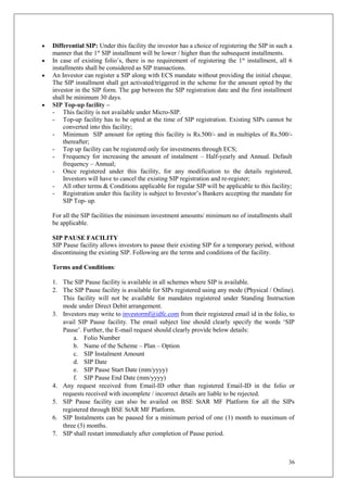 36
 Differential SIP: Under this facility the investor has a choice of registering the SIP in such a
manner that the 1st
SIP installment will be lower / higher than the subsequent installments.
 In case of existing folio’s, there is no requirement of registering the 1st
installment, all 6
installments shall be considered as SIP transactions.
 An Investor can register a SIP along with ECS mandate without providing the initial cheque.
The SIP installment shall get activated/triggered in the scheme for the amount opted by the
investor in the SIP form. The gap between the SIP registration date and the first installment
shall be minimum 30 days.
 SIP Top-up facility –
- This facility is not available under Micro-SIP.
- Top-up facility has to be opted at the time of SIP registration. Existing SIPs cannot be
converted into this facility;
- Minimum SIP amount for opting this facility is Rs.500/- and in multiples of Rs.500/-
thereafter;
- Top up facility can be registered only for investments through ECS;
- Frequency for increasing the amount of instalment – Half-yearly and Annual. Default
frequency – Annual;
- Once registered under this facility, for any modification to the details registered,
Investors will have to cancel the existing SIP registration and re-register;
- All other terms & Conditions applicable for regular SIP will be applicable to this facility;
- Registration under this facility is subject to Investor’s Bankers accepting the mandate for
SIP Top- up.
For all the SIP facilities the minimum investment amounts/ minimum no of installments shall
be applicable.
SIP PAUSE FACILITY
SIP Pause facility allows investors to pause their existing SIP for a temporary period, without
discontinuing the existing SIP. Following are the terms and conditions of the facility.
Terms and Conditions:
1. The SIP Pause facility is available in all schemes where SIP is available.
2. The SIP Pause facility is available for SIPs registered using any mode (Physical / Online).
This facility will not be available for mandates registered under Standing Instruction
mode under Direct Debit arrangement.
3. Investors may write to investormf@idfc.com from their registered email id in the folio, to
avail SIP Pause facility. The email subject line should clearly specify the words ‘SIP
Pause’. Further, the E-mail request should clearly provide below details:
a. Folio Number
b. Name of the Scheme – Plan – Option
c. SIP Instalment Amount
d. SIP Date
e. SIP Pause Start Date (mm/yyyy)
f. SIP Pause End Date (mm/yyyy)
4. Any request received from Email-ID other than registered Email-ID in the folio or
requests received with incomplete / incorrect details are liable to be rejected.
5. SIP Pause facility can also be availed on BSE StAR MF Platform for all the SIPs
registered through BSE StAR MF Platform.
6. SIP Instalments can be paused for a minimum period of one (1) month to maximum of
three (3) months.
7. SIP shall restart immediately after completion of Pause period.
 